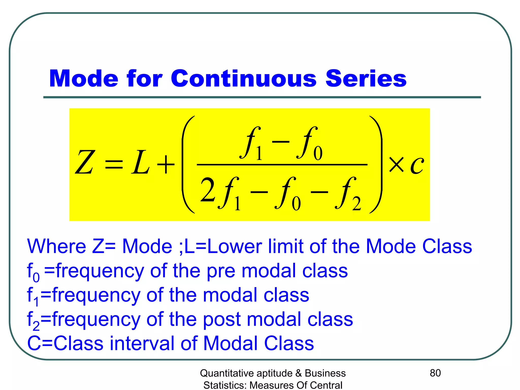 Quantitative aptitude & Business
Statistics: Measures Of Central
80
Mode for Continuous Series
c
fff
ff
LZ ×





−−
−
+=
201
01
2
Where Z= Mode ;L=Lower limit of the Mode Class
f0 =frequency of the pre modal class
f1=frequency of the modal class
f2=frequency of the post modal class
C=Class interval of Modal Class
 