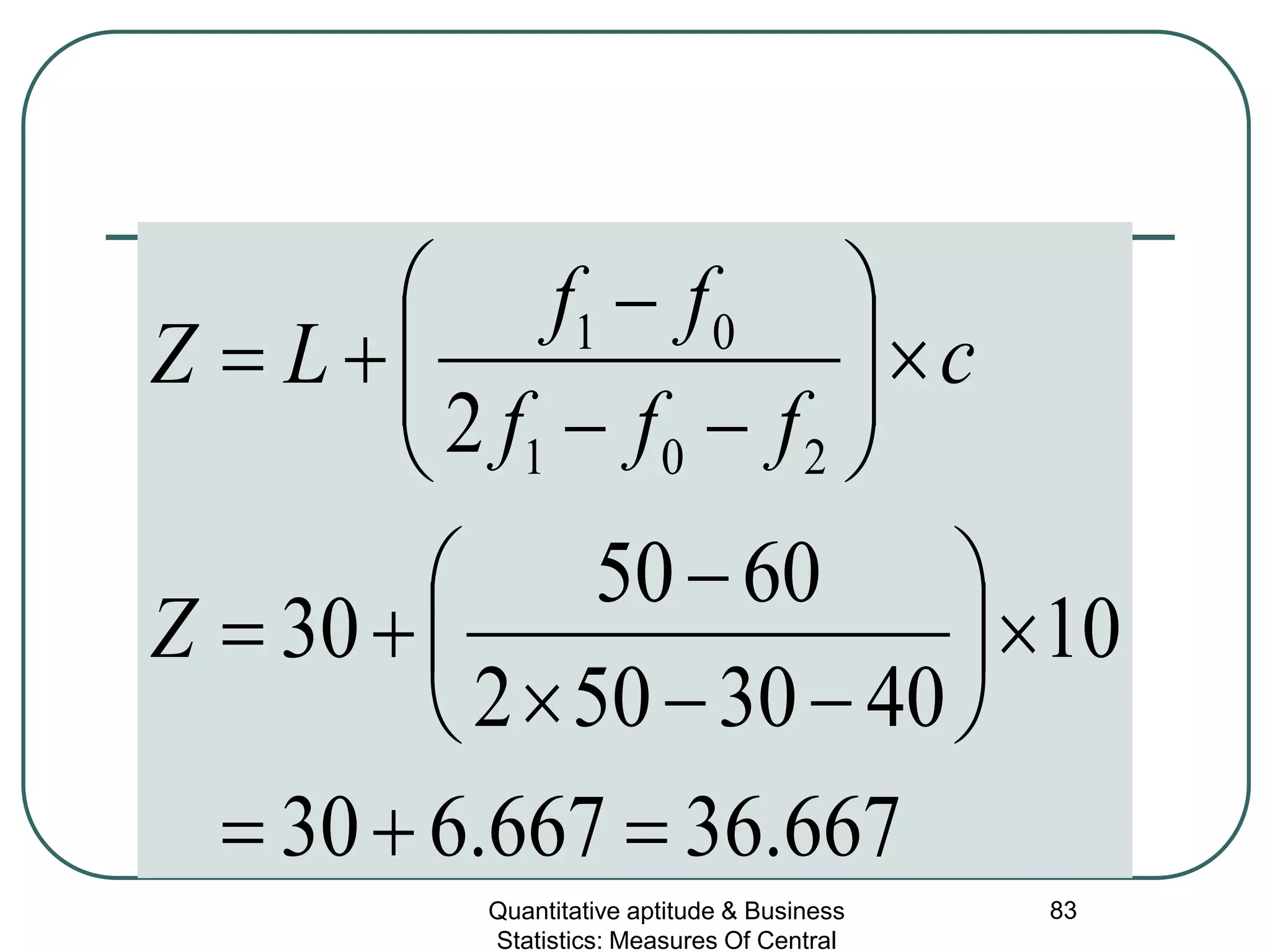 Quantitative aptitude & Business
Statistics: Measures Of Central
83
667.36667.630
10
4030502
6050
30
2 201
01
=+=
×





−−×
−
+=
×





−−
−
+=
Z
c
fff
ff
LZ
 