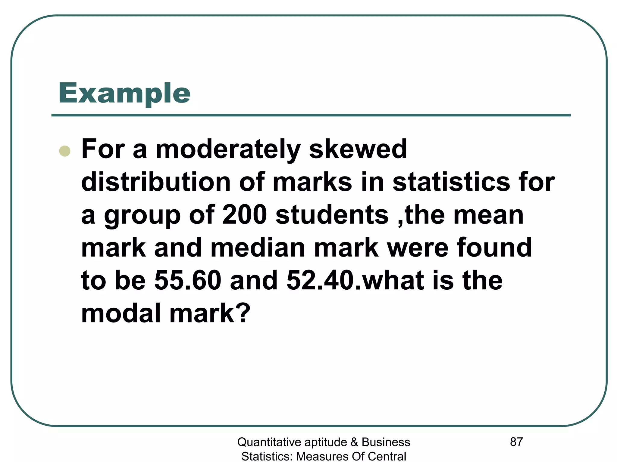 Quantitative aptitude & Business
Statistics: Measures Of Central
87
Example
 For a moderately skewed
distribution of marks in statistics for
a group of 200 students ,the mean
mark and median mark were found
to be 55.60 and 52.40.what is the
modal mark?
 