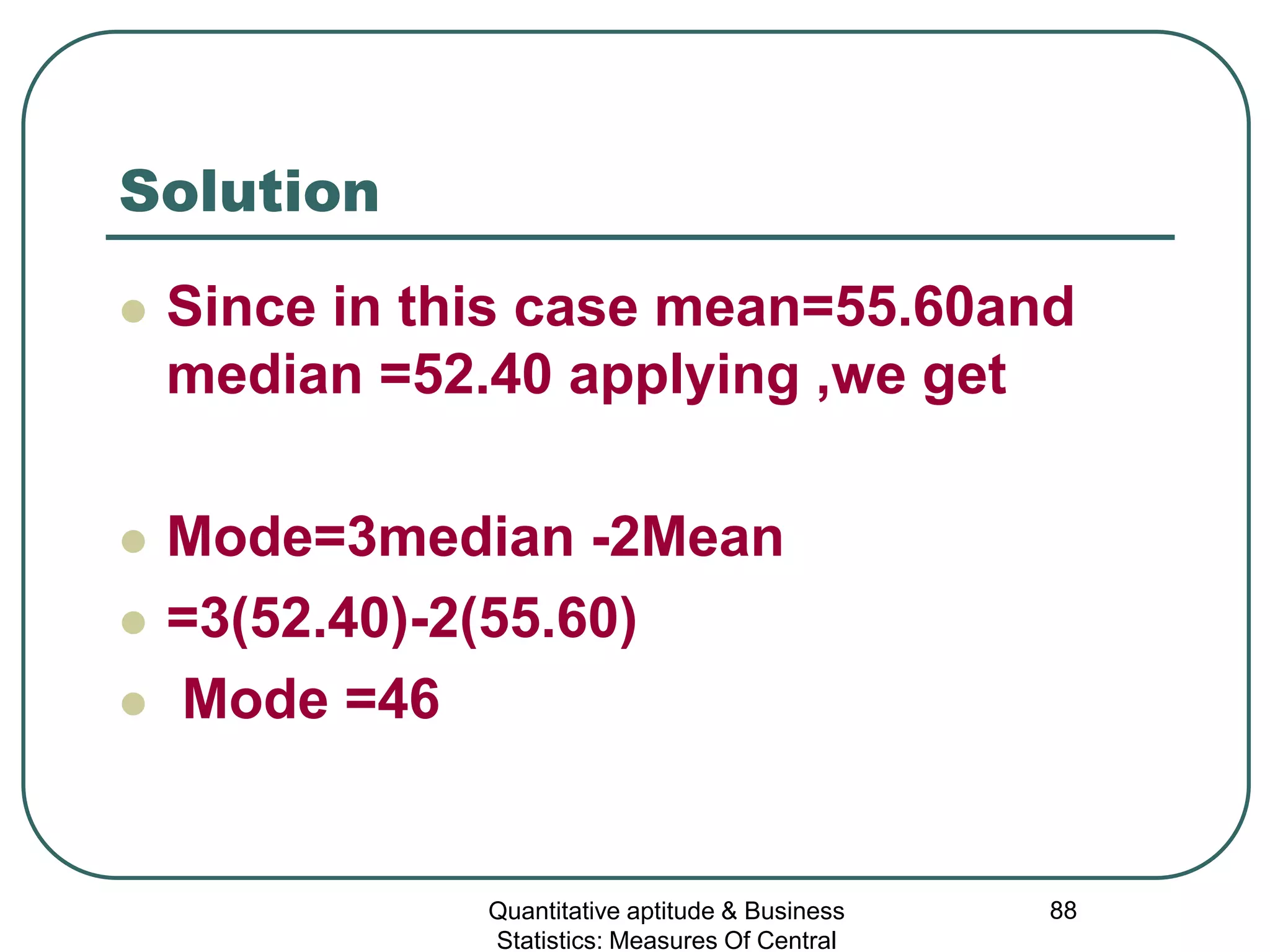 Quantitative aptitude & Business
Statistics: Measures Of Central
88
Solution
 Since in this case mean=55.60and
median =52.40 applying ,we get
 Mode=3median -2Mean
 =3(52.40)-2(55.60)
 Mode =46
 