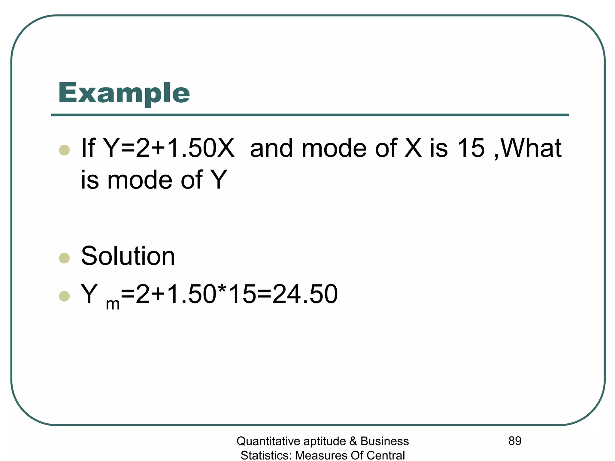 Quantitative aptitude & Business
Statistics: Measures Of Central
89
Example
 If Y=2+1.50X and mode of X is 15 ,What
is mode of Y
 Solution
 Y m=2+1.50*15=24.50
 