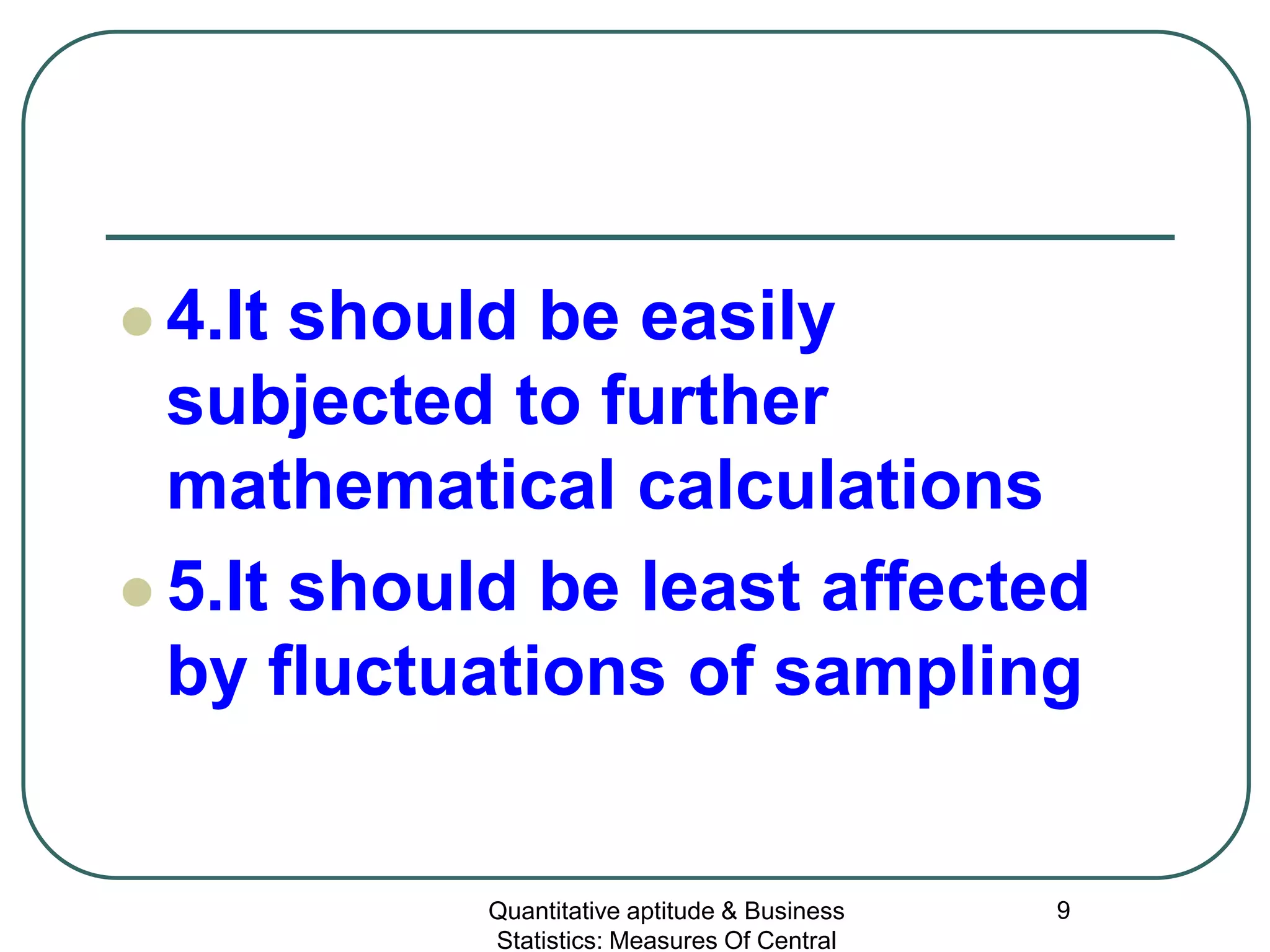 Quantitative aptitude & Business
Statistics: Measures Of Central
9
 4.It should be easily
subjected to further
mathematical calculations
 5.It should be least affected
by fluctuations of sampling
 