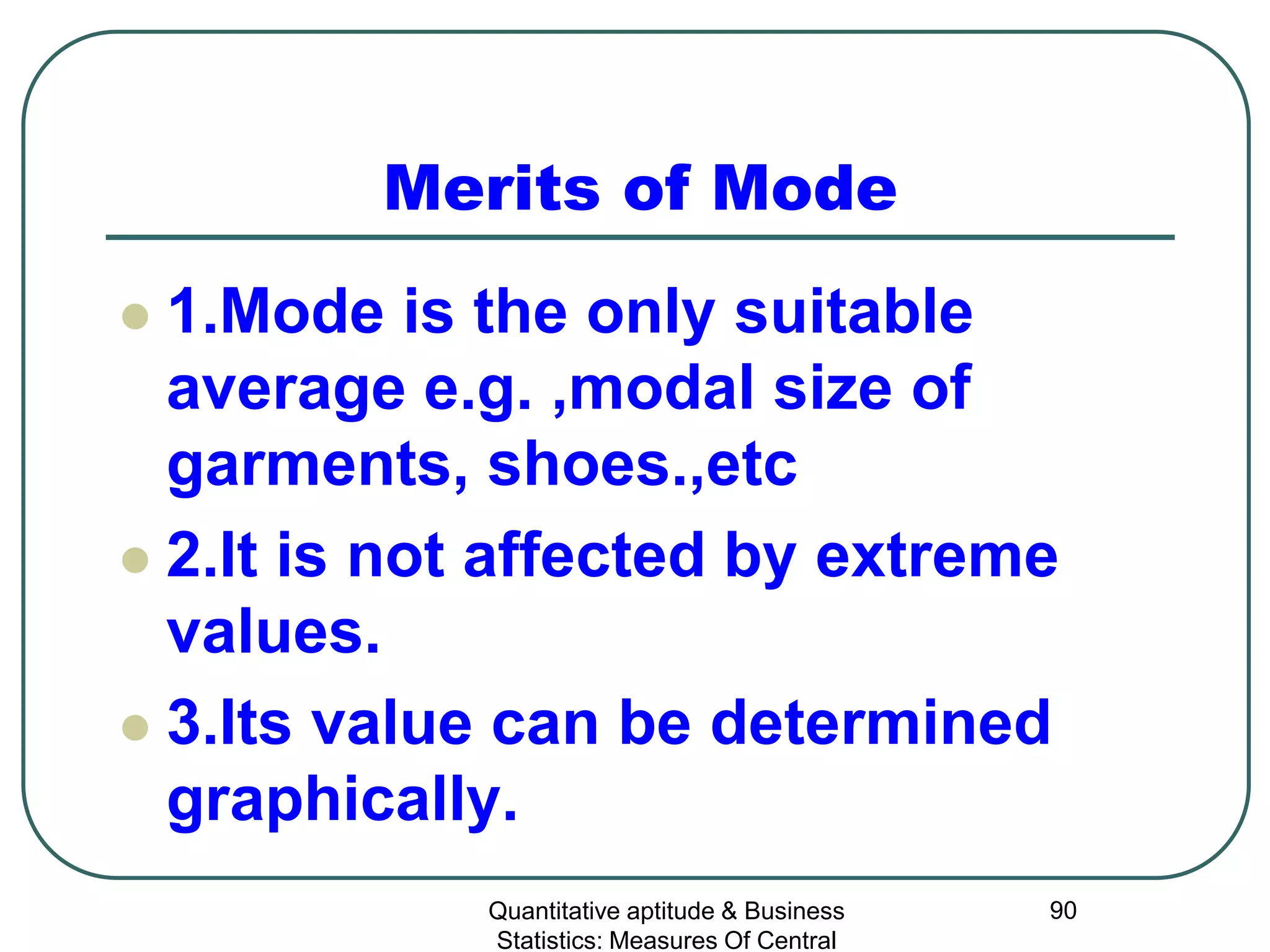 Quantitative aptitude & Business
Statistics: Measures Of Central
90
Merits of Mode
 1.Mode is the only suitable
average e.g. ,modal size of
garments, shoes.,etc
 2.It is not affected by extreme
values.
 3.Its value can be determined
graphically.
 