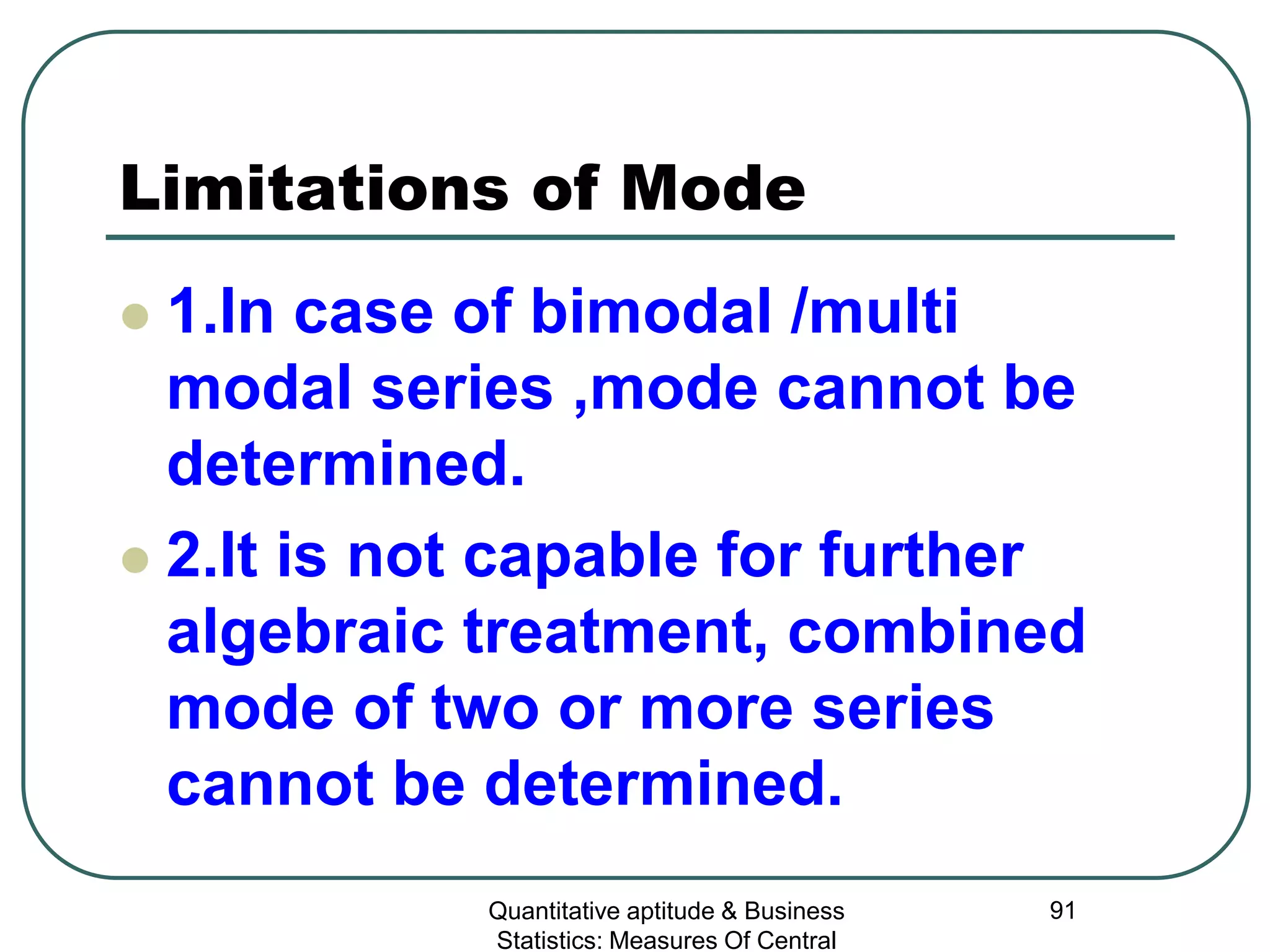 Quantitative aptitude & Business
Statistics: Measures Of Central
91
Limitations of Mode
 1.In case of bimodal /multi
modal series ,mode cannot be
determined.
 2.It is not capable for further
algebraic treatment, combined
mode of two or more series
cannot be determined.
 
