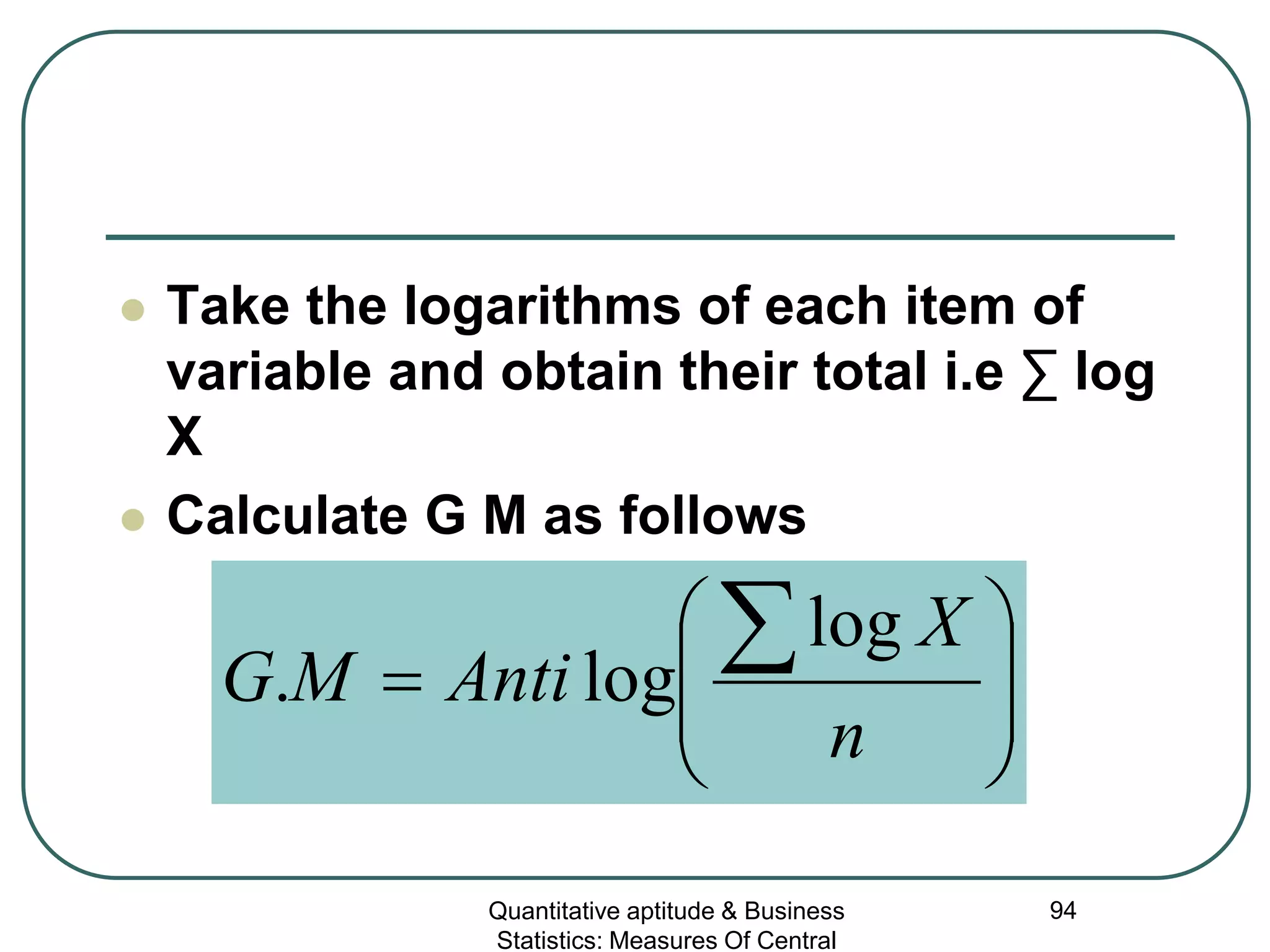 Quantitative aptitude & Business
Statistics: Measures Of Central
94
 Take the logarithms of each item of
variable and obtain their total i.e ∑ log
X
 Calculate G M as follows








=
∑
n
X
AntiMG
log
log.
 