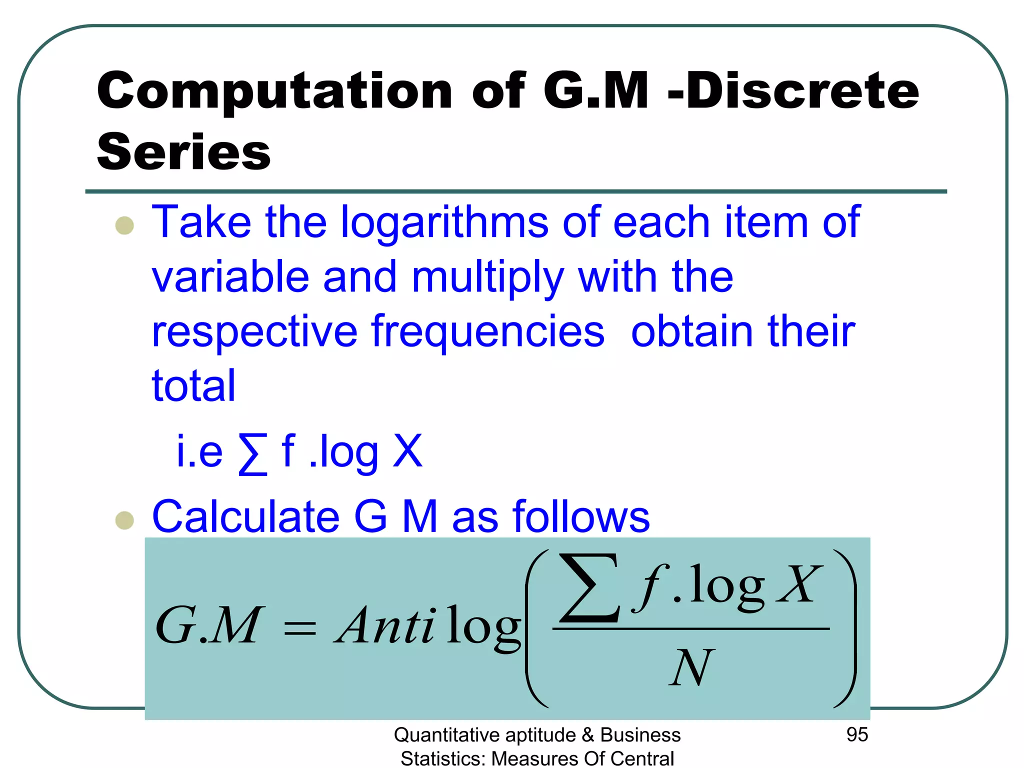 Quantitative aptitude & Business
Statistics: Measures Of Central
95
Computation of G.M -Discrete
Series
 Take the logarithms of each item of
variable and multiply with the
respective frequencies obtain their
total
i.e ∑ f .log X
 Calculate G M as follows








=
∑
N
Xf
AntiMG
log.
log.
 