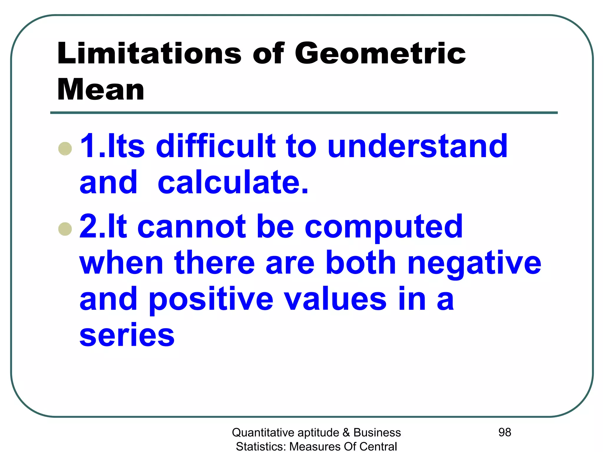 Quantitative aptitude & Business
Statistics: Measures Of Central
98
Limitations of Geometric
Mean
 1.Its difficult to understand
and calculate.
 2.It cannot be computed
when there are both negative
and positive values in a
series
 