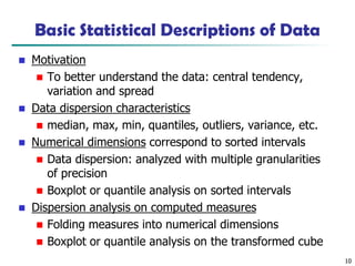10
Basic Statistical Descriptions of Data
◼ Motivation
◼ To better understand the data: central tendency,
variation and spread
◼ Data dispersion characteristics
◼ median, max, min, quantiles, outliers, variance, etc.
◼ Numerical dimensions correspond to sorted intervals
◼ Data dispersion: analyzed with multiple granularities
of precision
◼ Boxplot or quantile analysis on sorted intervals
◼ Dispersion analysis on computed measures
◼ Folding measures into numerical dimensions
◼ Boxplot or quantile analysis on the transformed cube
 