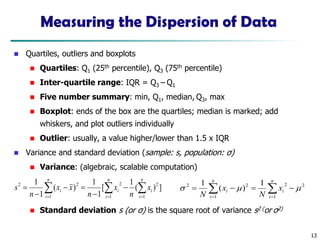 13
Measuring the Dispersion of Data
◼ Quartiles, outliers and boxplots
◼ Quartiles: Q1 (25th percentile), Q3 (75th percentile)
◼ Inter-quartile range: IQR = Q3 – Q1
◼ Five number summary: min, Q1, median, Q3, max
◼ Boxplot: ends of the box are the quartiles; median is marked; add
whiskers, and plot outliers individually
◼ Outlier: usually, a value higher/lower than 1.5 x IQR
◼ Variance and standard deviation (sample: s, population: σ)
◼ Variance: (algebraic, scalable computation)
◼ Standard deviation s (or σ) is the square root of variance s2 (or σ2)
 
 = =
=
−
−
=
−
−
=
n
i
n
i
i
i
n
i
i x
n
x
n
x
x
n
s
1 1
2
2
1
2
2
]
)
(
1
[
1
1
)
(
1
1

 =
=
−
=
−
=
n
i
i
n
i
i x
N
x
N 1
2
2
1
2
2 1
)
(
1



 