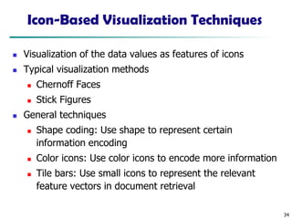 34
Icon-Based Visualization Techniques
◼ Visualization of the data values as features of icons
◼ Typical visualization methods
◼ Chernoff Faces
◼ Stick Figures
◼ General techniques
◼ Shape coding: Use shape to represent certain
information encoding
◼ Color icons: Use color icons to encode more information
◼ Tile bars: Use small icons to represent the relevant
feature vectors in document retrieval
 