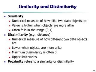 46
Similarity and Dissimilarity
◼ Similarity
◼ Numerical measure of how alike two data objects are
◼ Value is higher when objects are more alike
◼ Often falls in the range [0,1]
◼ Dissimilarity (e.g., distance)
◼ Numerical measure of how different two data objects
are
◼ Lower when objects are more alike
◼ Minimum dissimilarity is often 0
◼ Upper limit varies
◼ Proximity refers to a similarity or dissimilarity
 