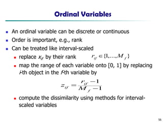 56
Ordinal Variables
◼ An ordinal variable can be discrete or continuous
◼ Order is important, e.g., rank
◼ Can be treated like interval-scaled
◼ replace xif by their rank
◼ map the range of each variable onto [0, 1] by replacing
i-th object in the f-th variable by
◼ compute the dissimilarity using methods for interval-
scaled variables
1
1
−
−
=
f
if
if M
r
z
}
,...,
1
{ f
if
M
r 
 