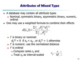 57
Attributes of Mixed Type
◼ A database may contain all attribute types
◼ Nominal, symmetric binary, asymmetric binary, numeric,
ordinal
◼ One may use a weighted formula to combine their effects
◼ f is binary or nominal:
dij
(f) = 0 if xif = xjf , or dij
(f) = 1 otherwise
◼ f is numeric: use the normalized distance
◼ f is ordinal
◼ Compute ranks rif and
◼ Treat zif as interval-scaled
)
(
1
)
(
)
(
1
)
,
( f
ij
p
f
f
ij
f
ij
p
f
d
j
i
d


=
=


=
1
1
−
−
=
f
if
M
r
zif
 