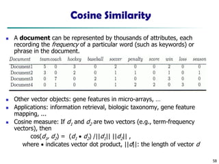58
Cosine Similarity
◼ A document can be represented by thousands of attributes, each
recording the frequency of a particular word (such as keywords) or
phrase in the document.
◼ Other vector objects: gene features in micro-arrays, …
◼ Applications: information retrieval, biologic taxonomy, gene feature
mapping, ...
◼ Cosine measure: If d1 and d2 are two vectors (e.g., term-frequency
vectors), then
cos(d1, d2) = (d1 • d2) /||d1|| ||d2|| ,
where • indicates vector dot product, ||d||: the length of vector d
 