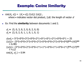 59
Example: Cosine Similarity
◼ cos(d1, d2) = (d1 • d2) /||d1|| ||d2|| ,
where • indicates vector dot product, ||d|: the length of vector d
◼ Ex: Find the similarity between documents 1 and 2.
d1 = (5, 0, 3, 0, 2, 0, 0, 2, 0, 0)
d2 = (3, 0, 2, 0, 1, 1, 0, 1, 0, 1)
d1•d2 = 5*3+0*0+3*2+0*0+2*1+0*1+0*1+2*1+0*0+0*1 = 25
||d1||= (5*5+0*0+3*3+0*0+2*2+0*0+0*0+2*2+0*0+0*0)0.5=(42)0.5
= 6.481
||d2||= (3*3+0*0+2*2+0*0+1*1+1*1+0*0+1*1+0*0+1*1)0.5=(17)0.5
= 4.12
cos(d1, d2 ) = 0.94
 