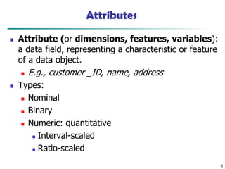 6
Attributes
◼ Attribute (or dimensions, features, variables):
a data field, representing a characteristic or feature
of a data object.
◼ E.g., customer _ID, name, address
◼ Types:
◼ Nominal
◼ Binary
◼ Numeric: quantitative
◼ Interval-scaled
◼ Ratio-scaled
 