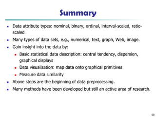 Summary
◼ Data attribute types: nominal, binary, ordinal, interval-scaled, ratio-
scaled
◼ Many types of data sets, e.g., numerical, text, graph, Web, image.
◼ Gain insight into the data by:
◼ Basic statistical data description: central tendency, dispersion,
graphical displays
◼ Data visualization: map data onto graphical primitives
◼ Measure data similarity
◼ Above steps are the beginning of data preprocessing.
◼ Many methods have been developed but still an active area of research.
60
 
