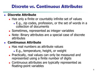 9
Discrete vs. Continuous Attributes
◼ Discrete Attribute
◼ Has only a finite or countably infinite set of values
◼ E.g., zip codes, profession, or the set of words in a
collection of documents
◼ Sometimes, represented as integer variables
◼ Note: Binary attributes are a special case of discrete
attributes
◼ Continuous Attribute
◼ Has real numbers as attribute values
◼ E.g., temperature, height, or weight
◼ Practically, real values can only be measured and
represented using a finite number of digits
◼ Continuous attributes are typically represented as
floating-point variables
 