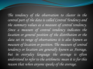 The tendency of the observation to cluster in the
central part of the data is called Central Tendency and
the summary values as a measure of central tendency.
Since a measure of central tendency indicates the
location or general position of the distribution or the
data set in range of observations it is also known as
measure of location or position. The measure of central
tendency or location are generally known as Average,
but in everyday language the average is often
understood to refer to the arithmetic mean it is for this
reason that when anyone speaks of the average.
 