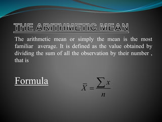 The arithmetic mean or simply the mean is the most
familiar average. It is defined as the value obtained by
dividing the sum of all the observation by their number ,
that is
Formula x
X
n


 