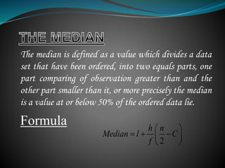 The median is defined as a value which divides a data
set that have been ordered, into two equals parts, one
part comparing of observation greater than and the
other part smaller than it, or more precisely the median
is a value at or below 50% of the ordered data lie.
Formula
2
h n
Median l C
f
 
   
 
 