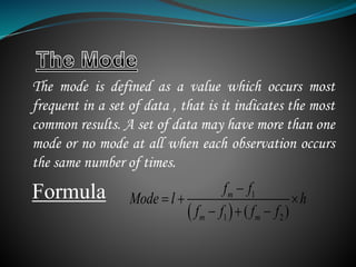 The mode is defined as a value which occurs most
frequent in a set of data , that is it indicates the most
common results. A set of data may have more than one
mode or no mode at all when each observation occurs
the same number of times.
Formula
 
1
1 2( )
m
m m
f f
Mode l h
f f f f

  
  
 