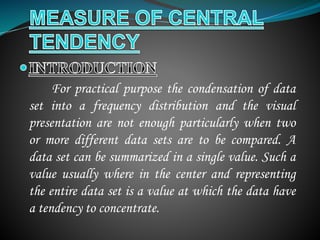 For practical purpose the condensation of data
set into a frequency distribution and the visual
presentation are not enough particularly when two
or more different data sets are to be compared. A
data set can be summarized in a single value. Such a
value usually where in the center and representing
the entire data set is a value at which the data have
a tendency to concentrate.
 