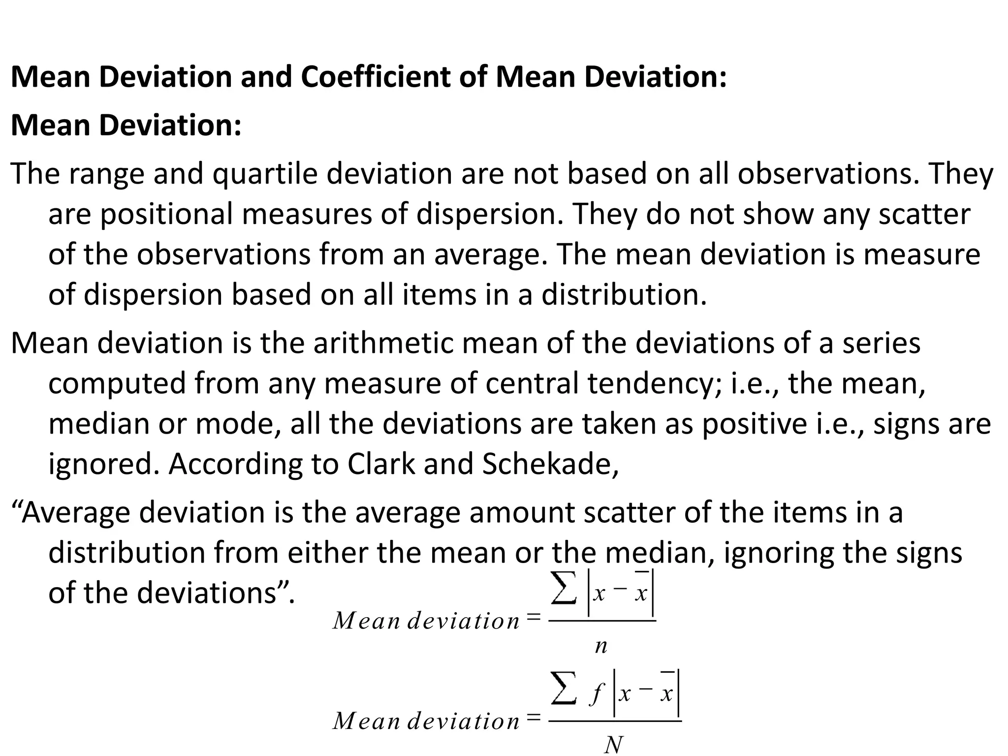 Mean Deviation and Coefficient of Mean Deviation:
Mean Deviation:
The range and quartile deviation are not based on all observations. They
are positional measures of dispersion. They do not show any scatter
of the observations from an average. The mean deviation is measure
of dispersion based on all items in a distribution.
Mean deviation is the arithmetic mean of the deviations of a series
computed from any measure of central tendency; i.e., the mean,
median or mode, all the deviations are taken as positive i.e., signs are
ignored. According to Clark and Schekade,
“Average deviation is the average amount scatter of the items in a
distribution from either the mean or the median, ignoring the signs
of the deviations”. x x
M ean deviation
n
f x x
M ean deviation
N
 