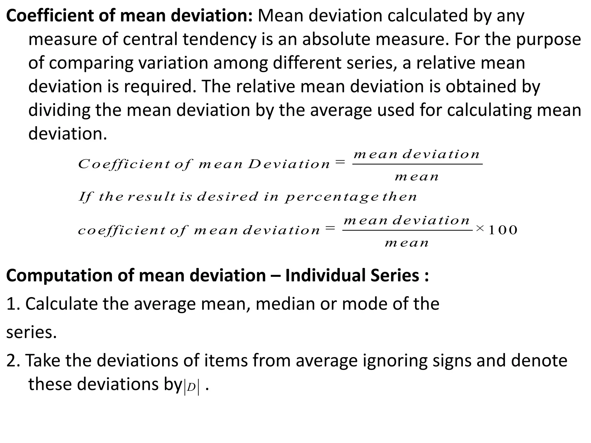 Coefficient of mean deviation: Mean deviation calculated by any
measure of central tendency is an absolute measure. For the purpose
of comparing variation among different series, a relative mean
deviation is required. The relative mean deviation is obtained by
dividing the mean deviation by the average used for calculating mean
deviation.
Computation of mean deviation – Individual Series :
1. Calculate the average mean, median or mode of the
series.
2. Take the deviations of items from average ignoring signs and denote
these deviations by .
100
m ean deviation
C oefficient of m ean D eviation
m ean
If the result is desired in percentage then
m ean deviation
coefficient of m ean deviation
m ean
D
 