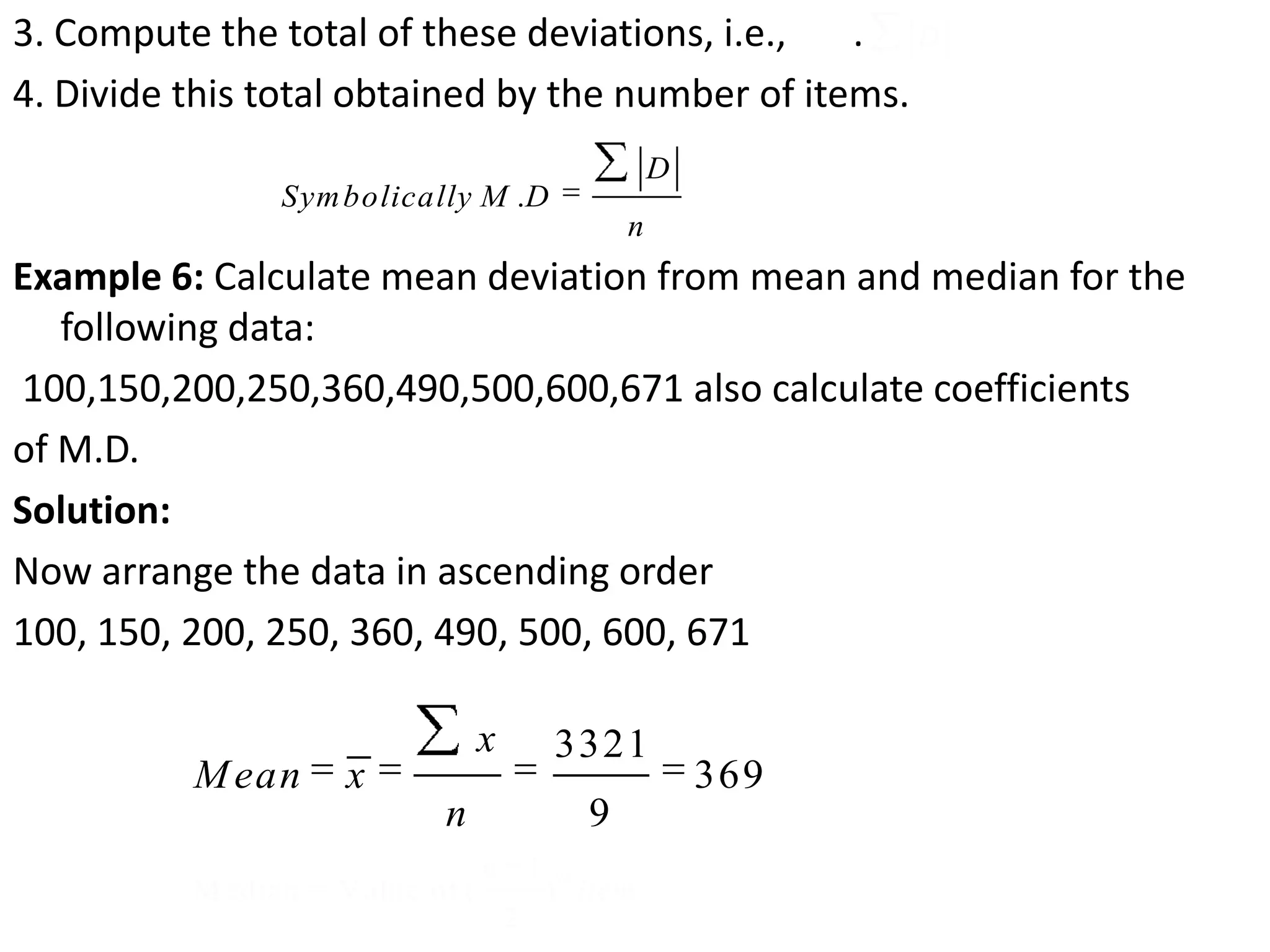 3. Compute the total of these deviations, i.e., .
4. Divide this total obtained by the number of items.
Example 6: Calculate mean deviation from mean and median for the
following data:
100,150,200,250,360,490,500,600,671 also calculate coefficients
of M.D.
Solution:
Now arrange the data in ascending order
100, 150, 200, 250, 360, 490, 500, 600, 671
D
1
M edian = Value of ( )
2
thn
item
.
D
Symbolically M D
n
3321
369
9
x
Mean x
n
 
