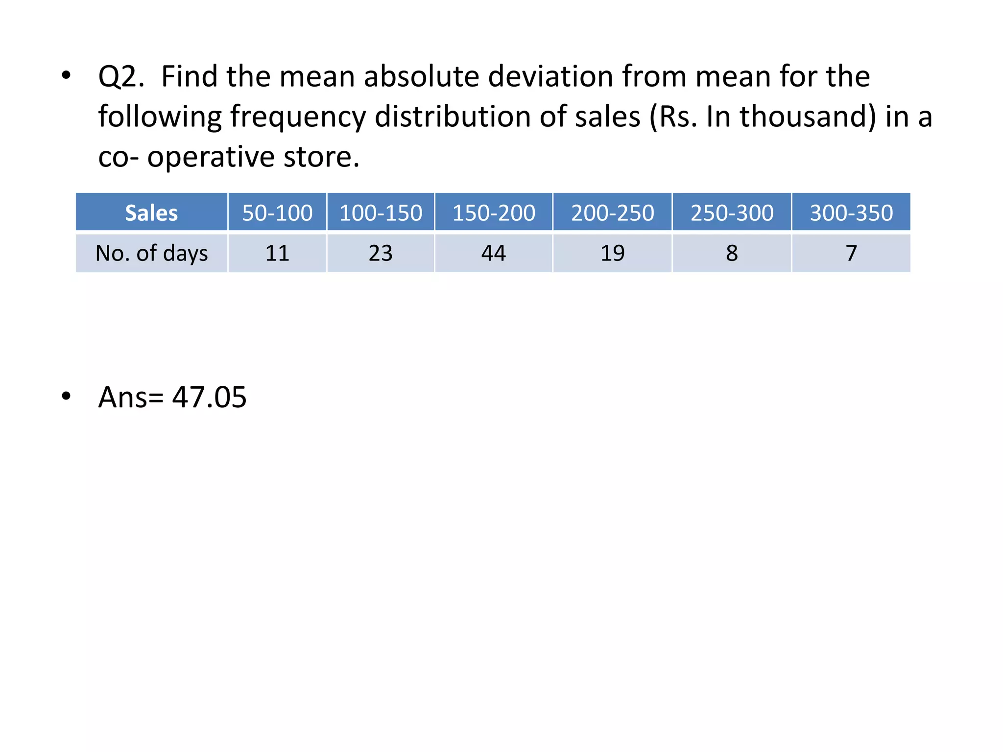 • Q2. Find the mean absolute deviation from mean for the
following frequency distribution of sales (Rs. In thousand) in a
co- operative store.
• Ans= 47.05
Sales 50-100 100-150 150-200 200-250 250-300 300-350
No. of days 11 23 44 19 8 7
 