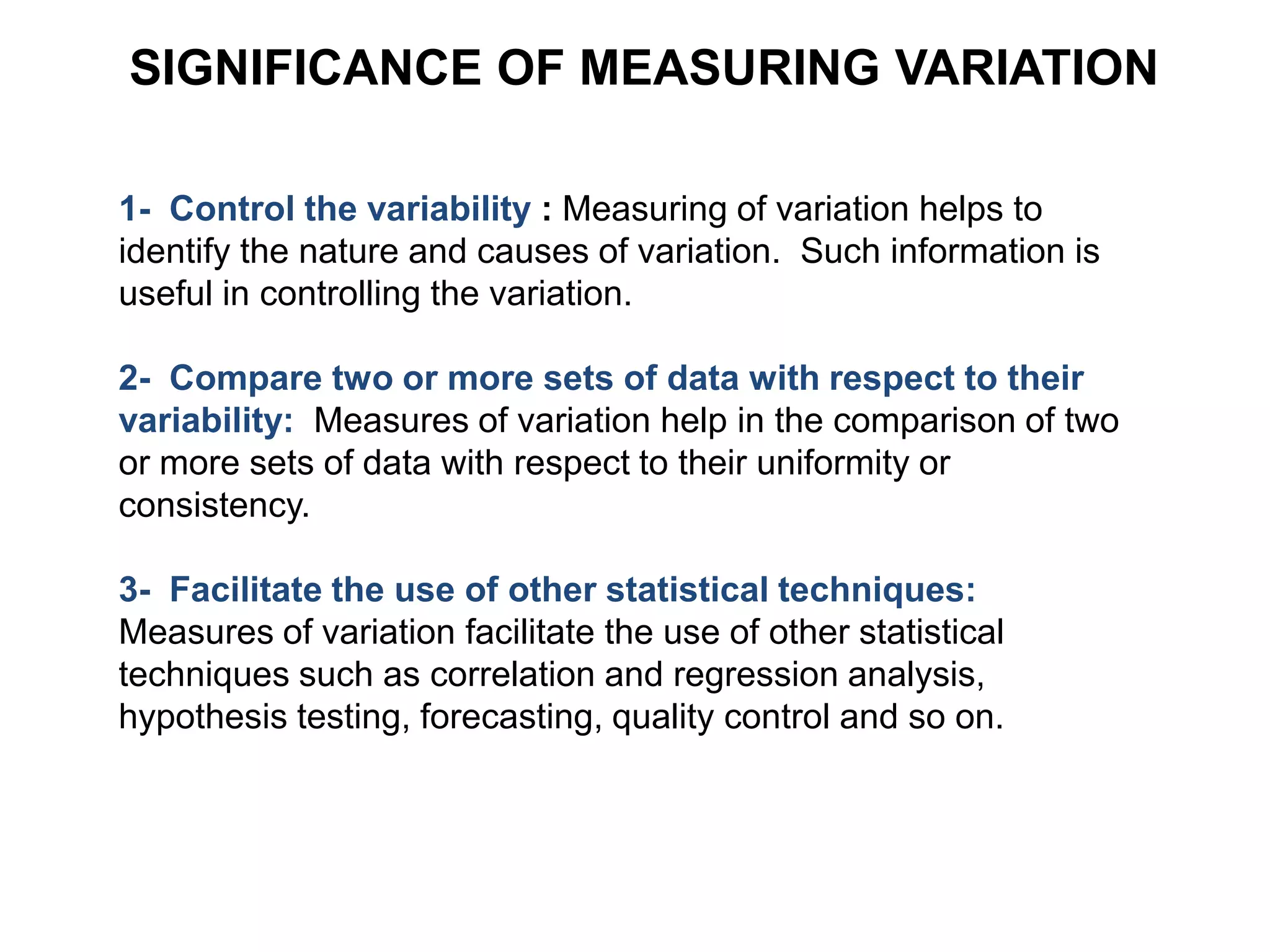 1- Control the variability : Measuring of variation helps to
identify the nature and causes of variation. Such information is
useful in controlling the variation.
2- Compare two or more sets of data with respect to their
variability: Measures of variation help in the comparison of two
or more sets of data with respect to their uniformity or
consistency.
3- Facilitate the use of other statistical techniques:
Measures of variation facilitate the use of other statistical
techniques such as correlation and regression analysis,
hypothesis testing, forecasting, quality control and so on.
SIGNIFICANCE OF MEASURING VARIATION
 