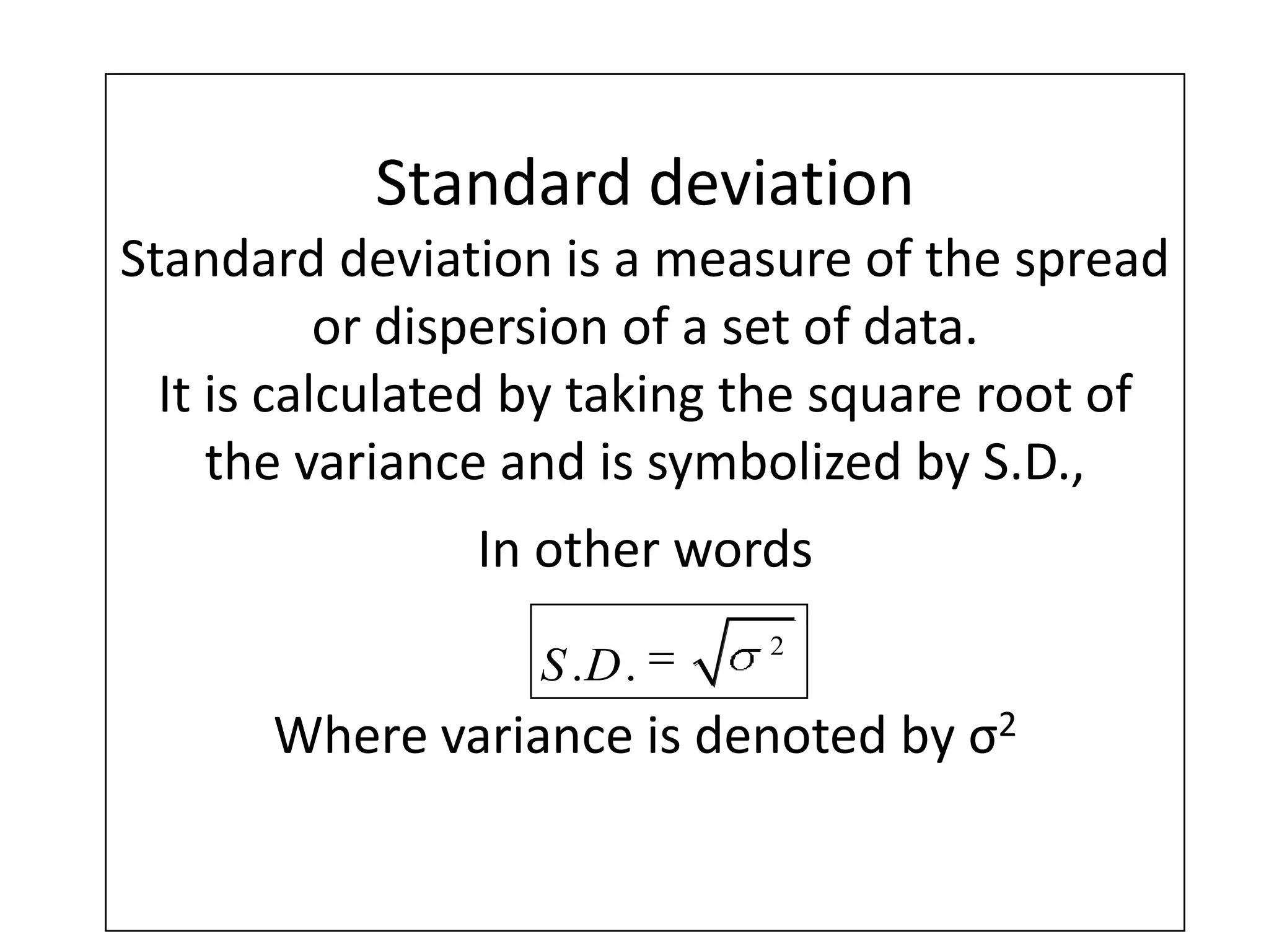 Standard deviation
Standard deviation is a measure of the spread
or dispersion of a set of data.
It is calculated by taking the square root of
the variance and is symbolized by S.D.,
In other words
Where variance is denoted by σ2
2
. .S D
 