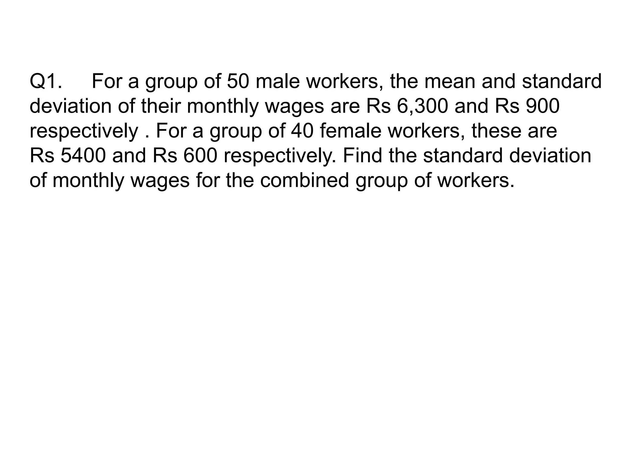Q1. For a group of 50 male workers, the mean and standard
deviation of their monthly wages are Rs 6,300 and Rs 900
respectively . For a group of 40 female workers, these are
Rs 5400 and Rs 600 respectively. Find the standard deviation
of monthly wages for the combined group of workers.
 