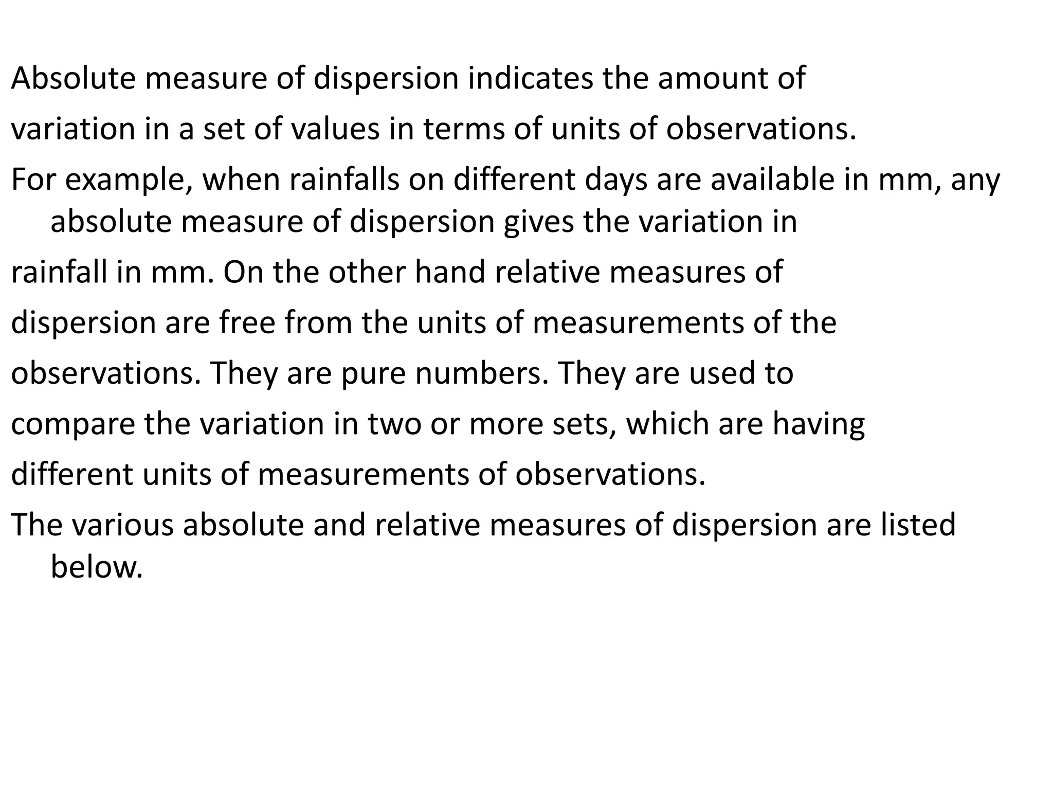 Absolute measure of dispersion indicates the amount of
variation in a set of values in terms of units of observations.
For example, when rainfalls on different days are available in mm, any
absolute measure of dispersion gives the variation in
rainfall in mm. On the other hand relative measures of
dispersion are free from the units of measurements of the
observations. They are pure numbers. They are used to
compare the variation in two or more sets, which are having
different units of measurements of observations.
The various absolute and relative measures of dispersion are listed
below.
 