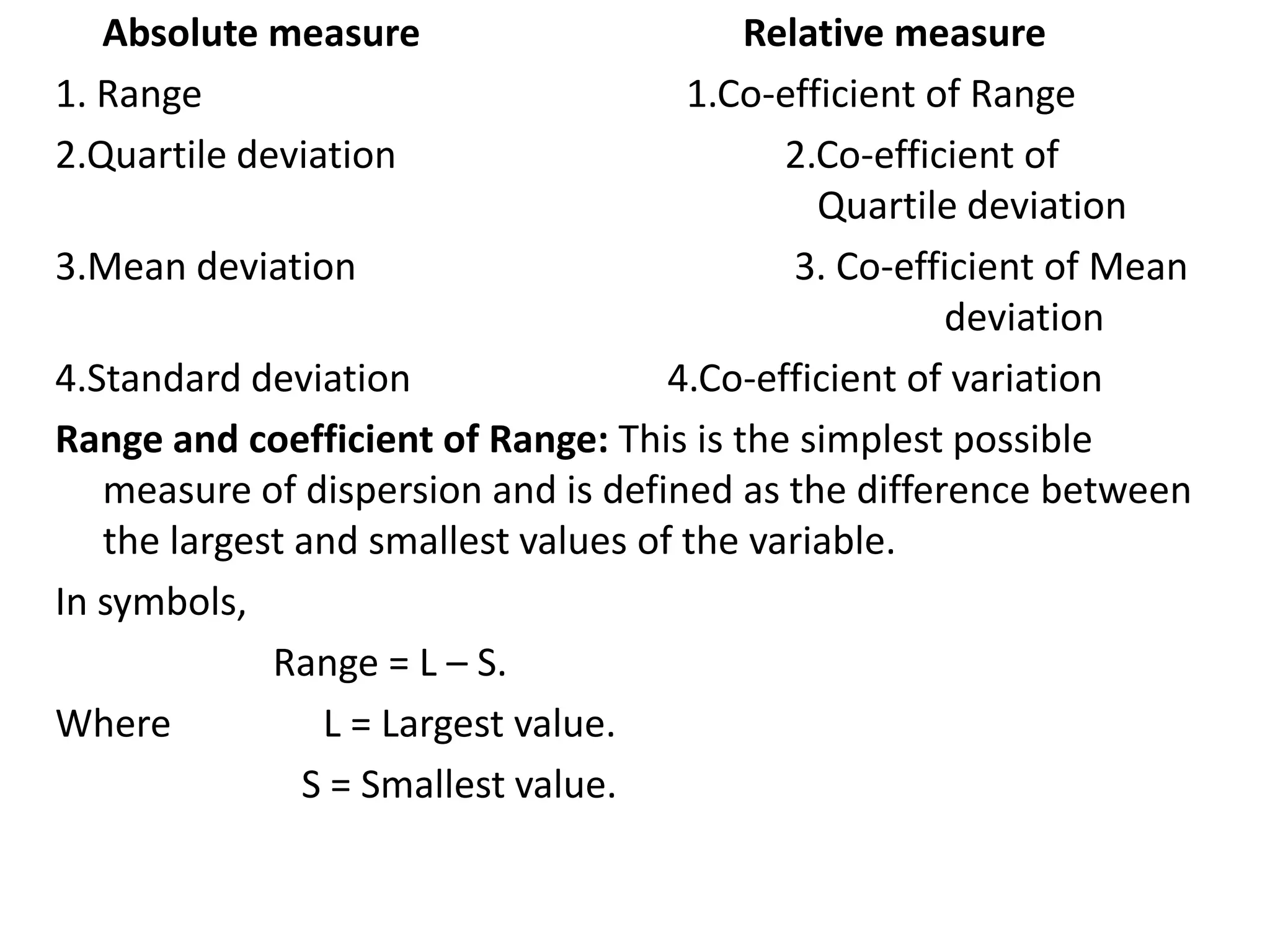 Absolute measure Relative measure
1. Range 1.Co-efficient of Range
2.Quartile deviation 2.Co-efficient of
Quartile deviation
3.Mean deviation 3. Co-efficient of Mean
deviation
4.Standard deviation 4.Co-efficient of variation
Range and coefficient of Range: This is the simplest possible
measure of dispersion and is defined as the difference between
the largest and smallest values of the variable.
In symbols,
Range = L – S.
Where L = Largest value.
S = Smallest value.
 