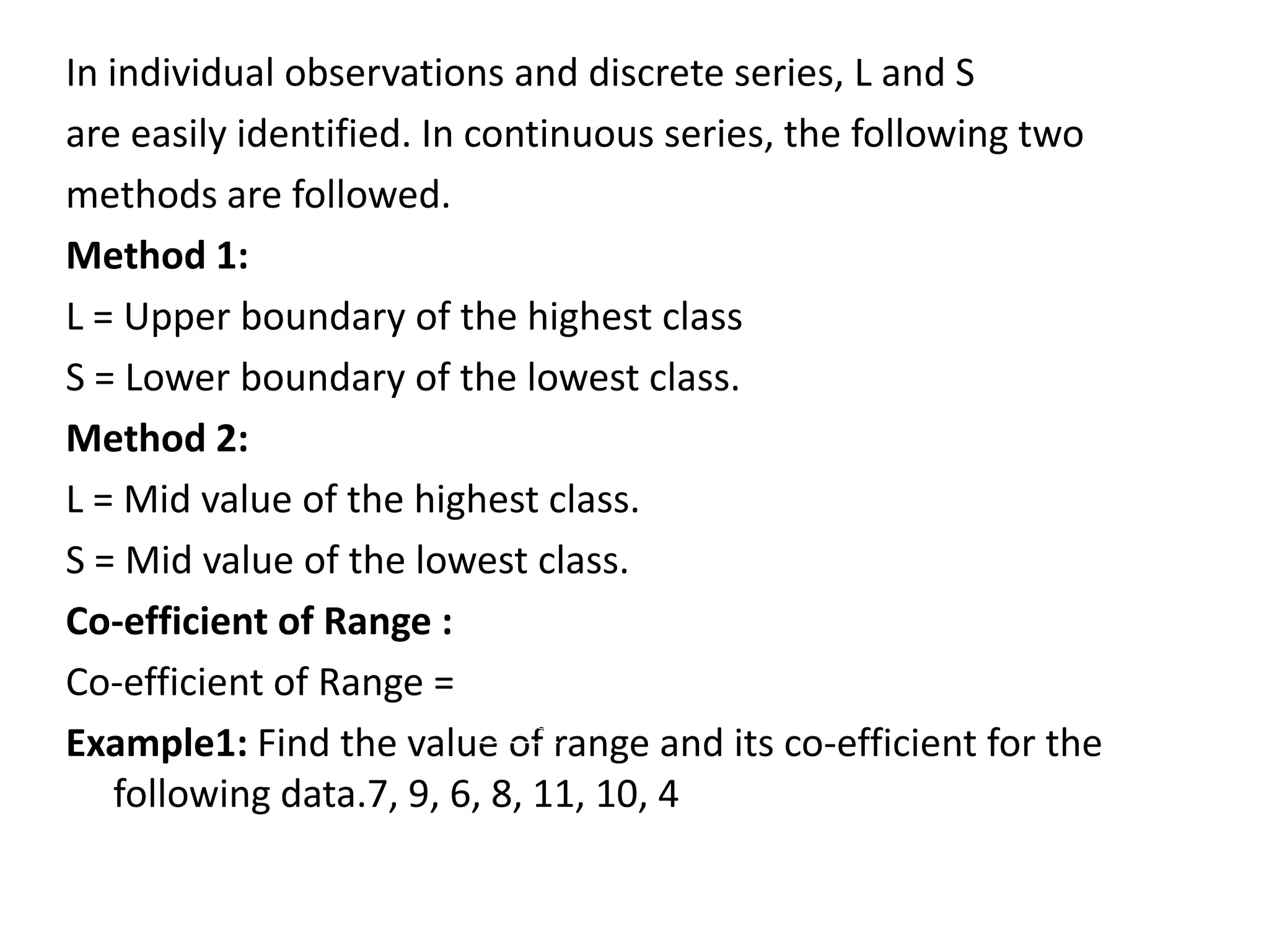 In individual observations and discrete series, L and S
are easily identified. In continuous series, the following two
methods are followed.
Method 1:
L = Upper boundary of the highest class
S = Lower boundary of the lowest class.
Method 2:
L = Mid value of the highest class.
S = Mid value of the lowest class.
Co-efficient of Range :
Co-efficient of Range =
Example1: Find the value of range and its co-efficient for the
following data.7, 9, 6, 8, 11, 10, 4
L S
L S
 