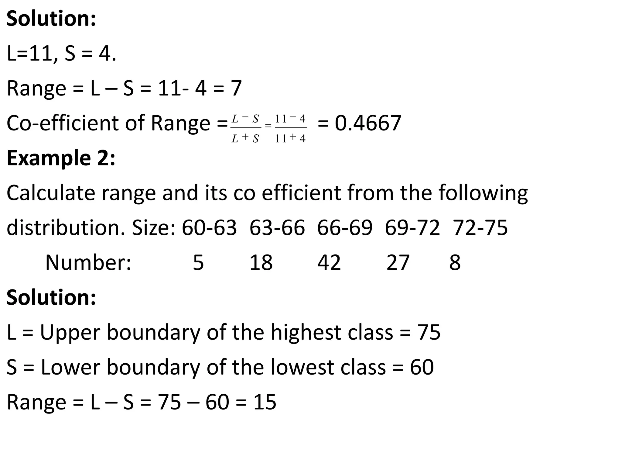 Solution:
L=11, S = 4.
Range = L – S = 11- 4 = 7
Co-efficient of Range = = 0.4667
Example 2:
Calculate range and its co efficient from the following
distribution. Size: 60-63 63-66 66-69 69-72 72-75
Number: 5 18 42 27 8
Solution:
L = Upper boundary of the highest class = 75
S = Lower boundary of the lowest class = 60
Range = L – S = 75 – 60 = 15
11 4
11 4
L S
L S
 