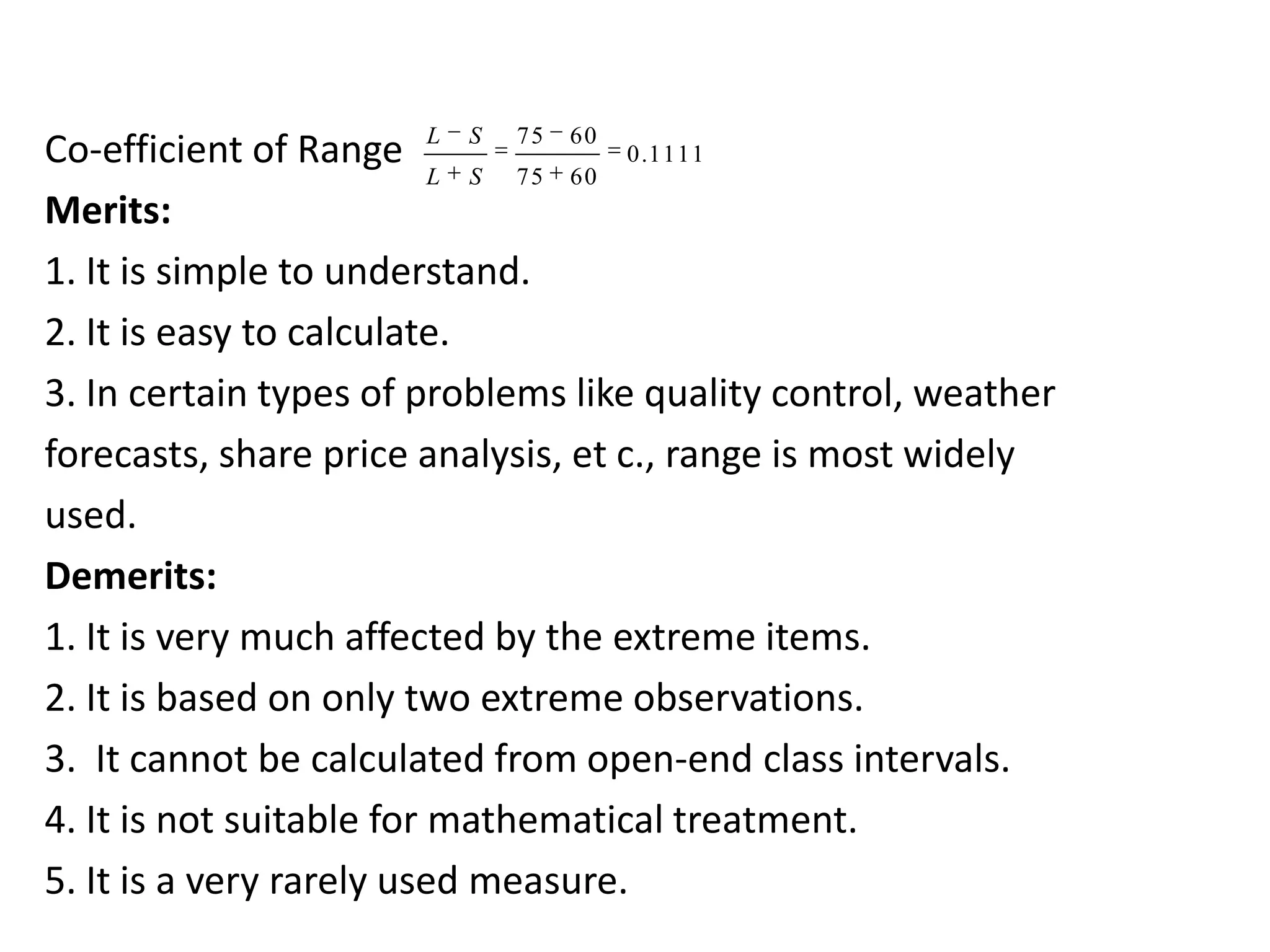 Co-efficient of Range
Merits:
1. It is simple to understand.
2. It is easy to calculate.
3. In certain types of problems like quality control, weather
forecasts, share price analysis, et c., range is most widely
used.
Demerits:
1. It is very much affected by the extreme items.
2. It is based on only two extreme observations.
3. It cannot be calculated from open-end class intervals.
4. It is not suitable for mathematical treatment.
5. It is a very rarely used measure.
L S
L S
75 60
75 60
75 60
0.1111
75 60
L S
L S
 
