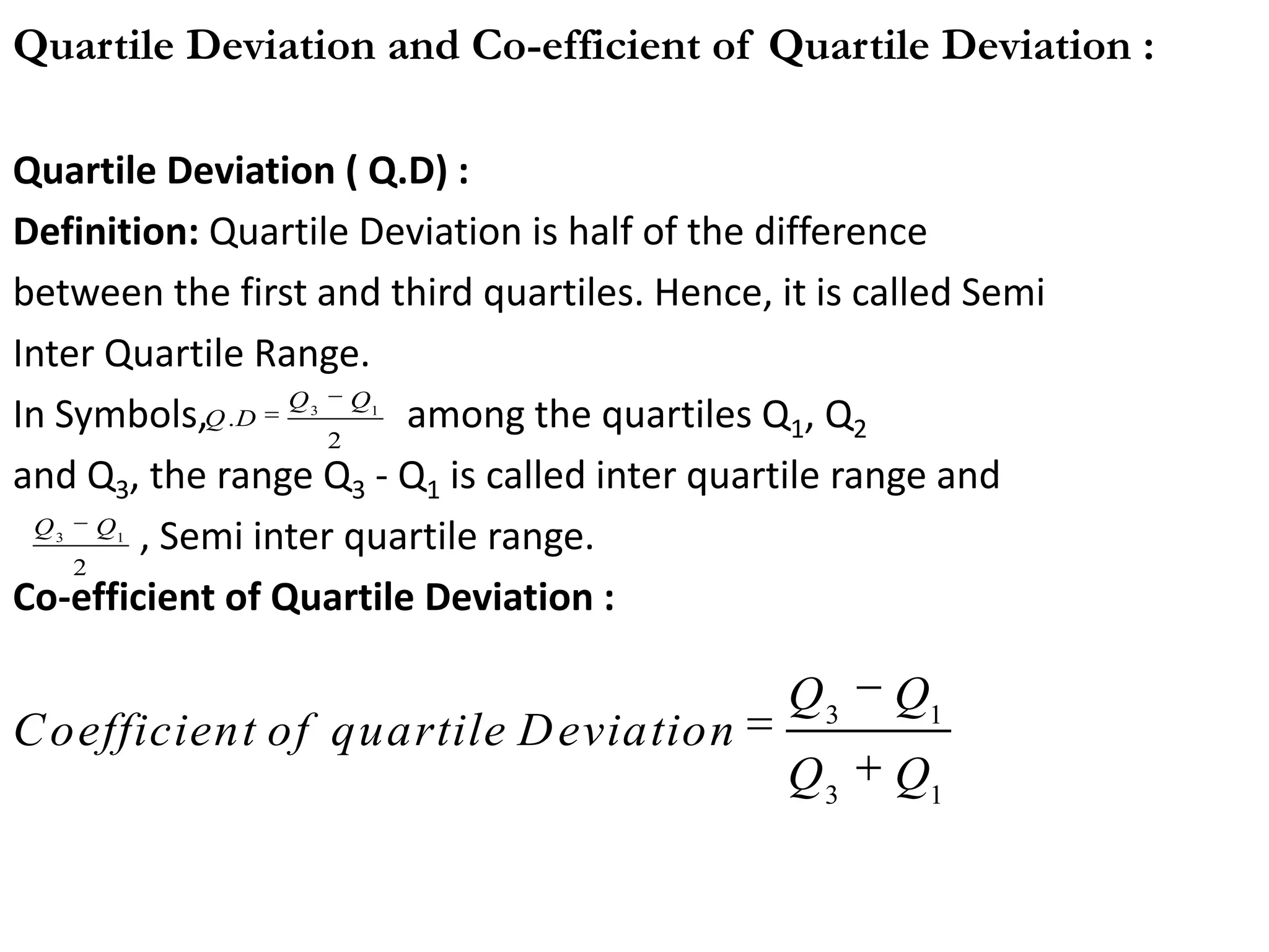 Quartile Deviation ( Q.D) :
Definition: Quartile Deviation is half of the difference
between the first and third quartiles. Hence, it is called Semi
Inter Quartile Range.
In Symbols, among the quartiles Q1, Q2
and Q3, the range Q3 - Q1 is called inter quartile range and
, Semi inter quartile range.
Co-efficient of Quartile Deviation :
Quartile Deviation and Co-efficient of Quartile Deviation :
3 1
3 1
C o-efficient of Q .D =
Q Q
Q Q
3 1
2
Q Q
3 1
.
2
Q Q
Q D
3 1
3 1
Q Q
Coefficient of quartile Deviation
Q Q
 
