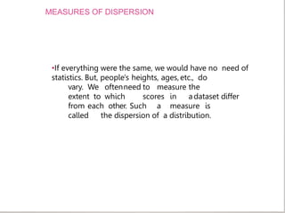 MEASURES OF DISPERSION
•If everything were the same, we would have no need of
statistics. But, people's heights, ages,etc., do
vary. We oftenneed to measure the
extent to which scores in adataset differ
from each other. Such a measure is
called the dispersion of a distribution.
 