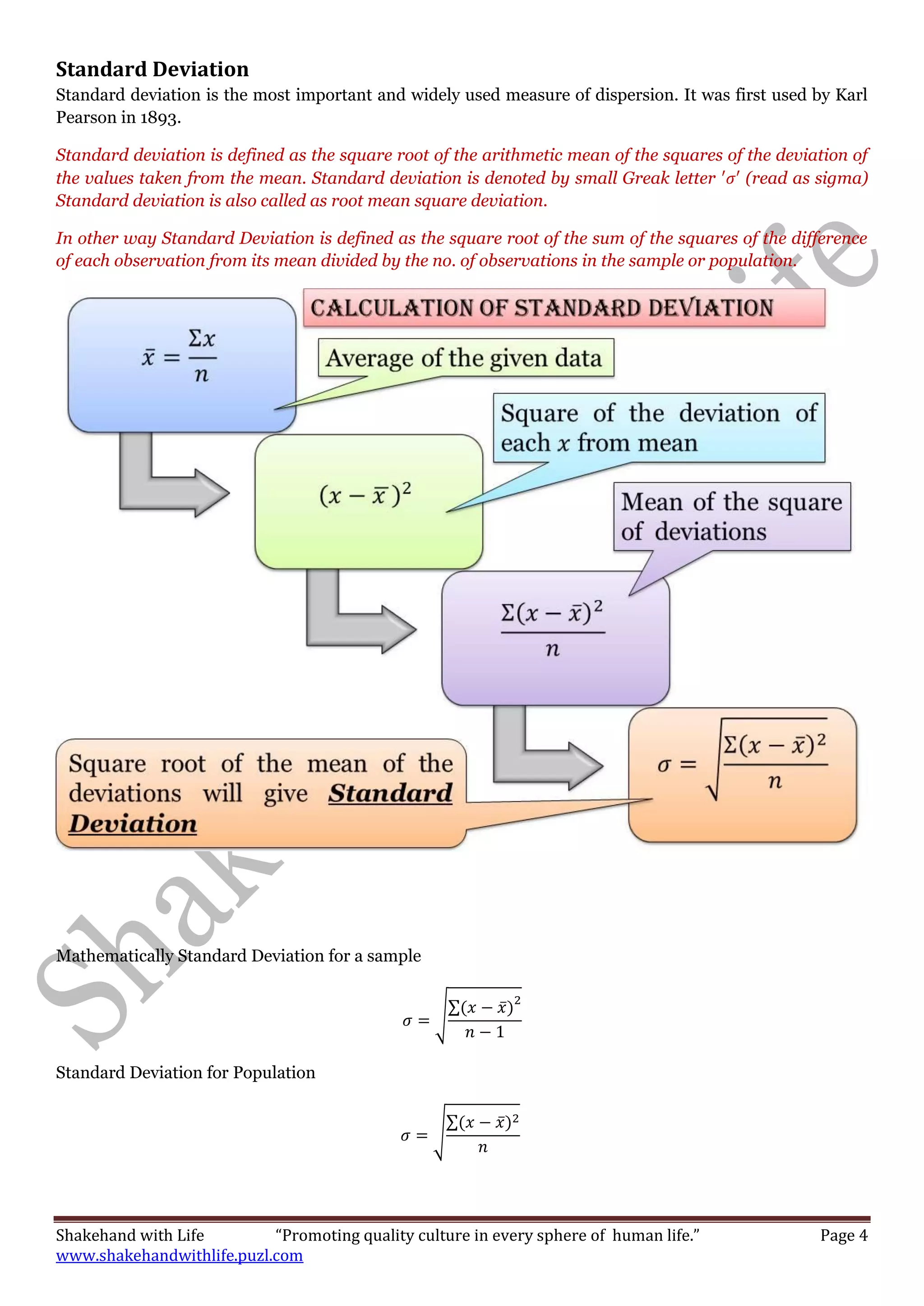 Shakehand with Life “Promoting quality culture in every sphere of human life.” Page 4
www.shakehandwithlife.puzl.com
Standard Deviation
Standard deviation is the most important and widely used measure of dispersion. It was first used by Karl
Pearson in 1893.
Standard deviation is defined as the square root of the arithmetic mean of the squares of the deviation of
the values taken from the mean. Standard deviation is denoted by small Greak letter (read as sigma)
Standard deviation is also called as root mean square deviation.
In other way Standard Deviation is defined as the square root of the sum of the squares of the difference
of each observation from its mean divided by the no. of observations in the sample or population.
Mathematically Standard Deviation for a sample
√
∑ ̅
Standard Deviation for Population
√
∑ ̅
 