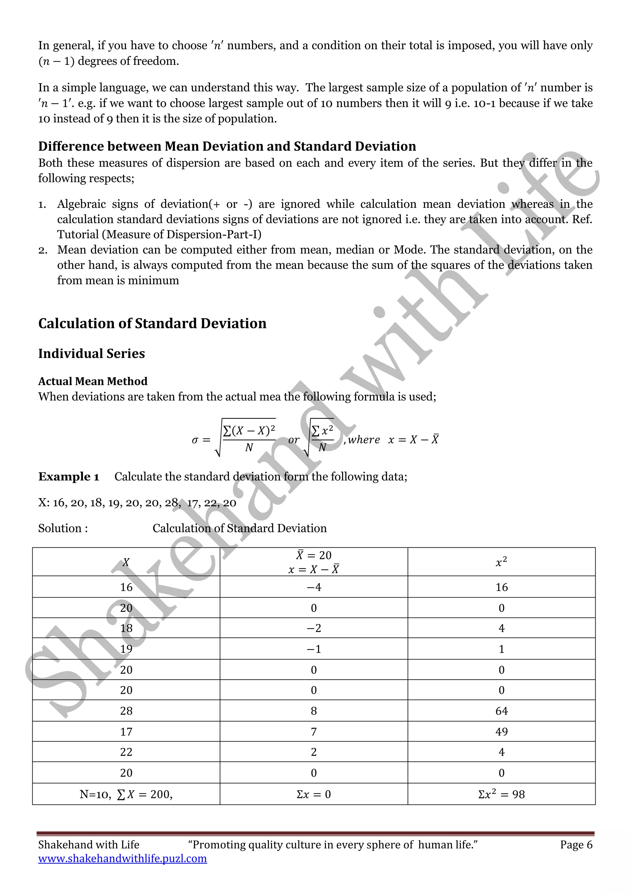 Shakehand with Life “Promoting quality culture in every sphere of human life.” Page 6
www.shakehandwithlife.puzl.com
In general, if you have to choose numbers, and a condition on their total is imposed, you will have only
degrees of freedom.
In a simple language, we can understand this way. The largest sample size of a population of number is
. e.g. if we want to choose largest sample out of 10 numbers then it will 9 i.e. 10-1 because if we take
10 instead of 9 then it is the size of population.
Difference between Mean Deviation and Standard Deviation
Both these measures of dispersion are based on each and every item of the series. But they differ in the
following respects;
1. Algebraic signs of deviation(+ or -) are ignored while calculation mean deviation whereas in the
calculation standard deviations signs of deviations are not ignored i.e. they are taken into account. Ref.
Tutorial (Measure of Dispersion-Part-I)
2. Mean deviation can be computed either from mean, median or Mode. The standard deviation, on the
other hand, is always computed from the mean because the sum of the squares of the deviations taken
from mean is minimum
Calculation of Standard Deviation
Individual Series
Actual Mean Method
When deviations are taken from the actual mea the following formula is used;
√
∑
√
∑
̅
Example 1 Calculate the standard deviation form the following data;
X: 16, 20, 18, 19, 20, 20, 28, 17, 22, 20
Solution : Calculation of Standard Deviation
̅
̅
N=10, ∑ ,
 