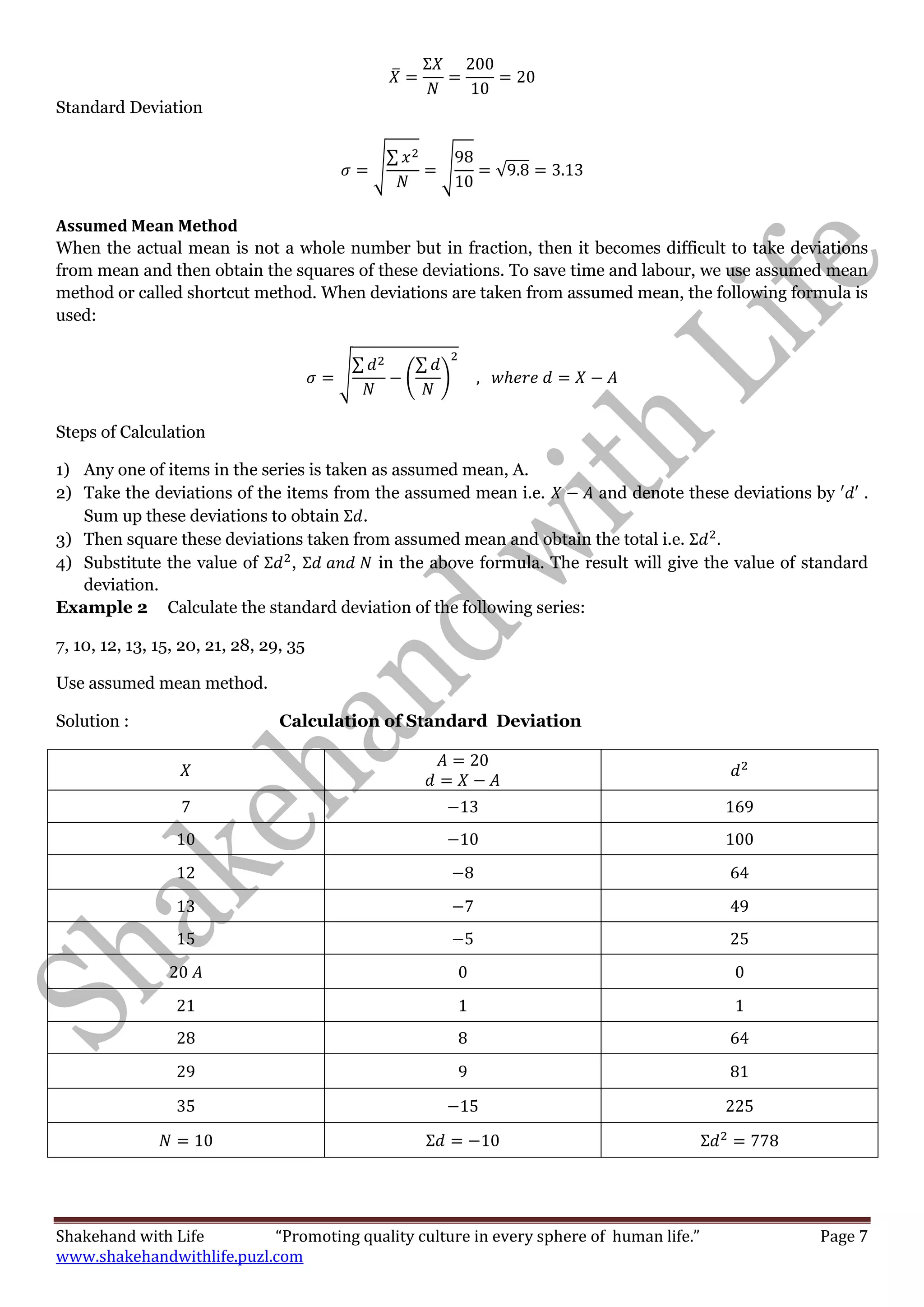 Shakehand with Life “Promoting quality culture in every sphere of human life.” Page 7
www.shakehandwithlife.puzl.com
̅
Standard Deviation
√
∑
√ √
Assumed Mean Method
When the actual mean is not a whole number but in fraction, then it becomes difficult to take deviations
from mean and then obtain the squares of these deviations. To save time and labour, we use assumed mean
method or called shortcut method. When deviations are taken from assumed mean, the following formula is
used:
√
∑
(
∑
)
Steps of Calculation
1) Any one of items in the series is taken as assumed mean, A.
2) Take the deviations of the items from the assumed mean i.e. and denote these deviations by .
Sum up these deviations to obtain .
3) Then square these deviations taken from assumed mean and obtain the total i.e.
4) Substitute the value of , in the above formula. The result will give the value of standard
deviation.
Example 2 Calculate the standard deviation of the following series:
7, 10, 12, 13, 15, 20, 21, 28, 29, 35
Use assumed mean method.
Solution : Calculation of Standard Deviation
 