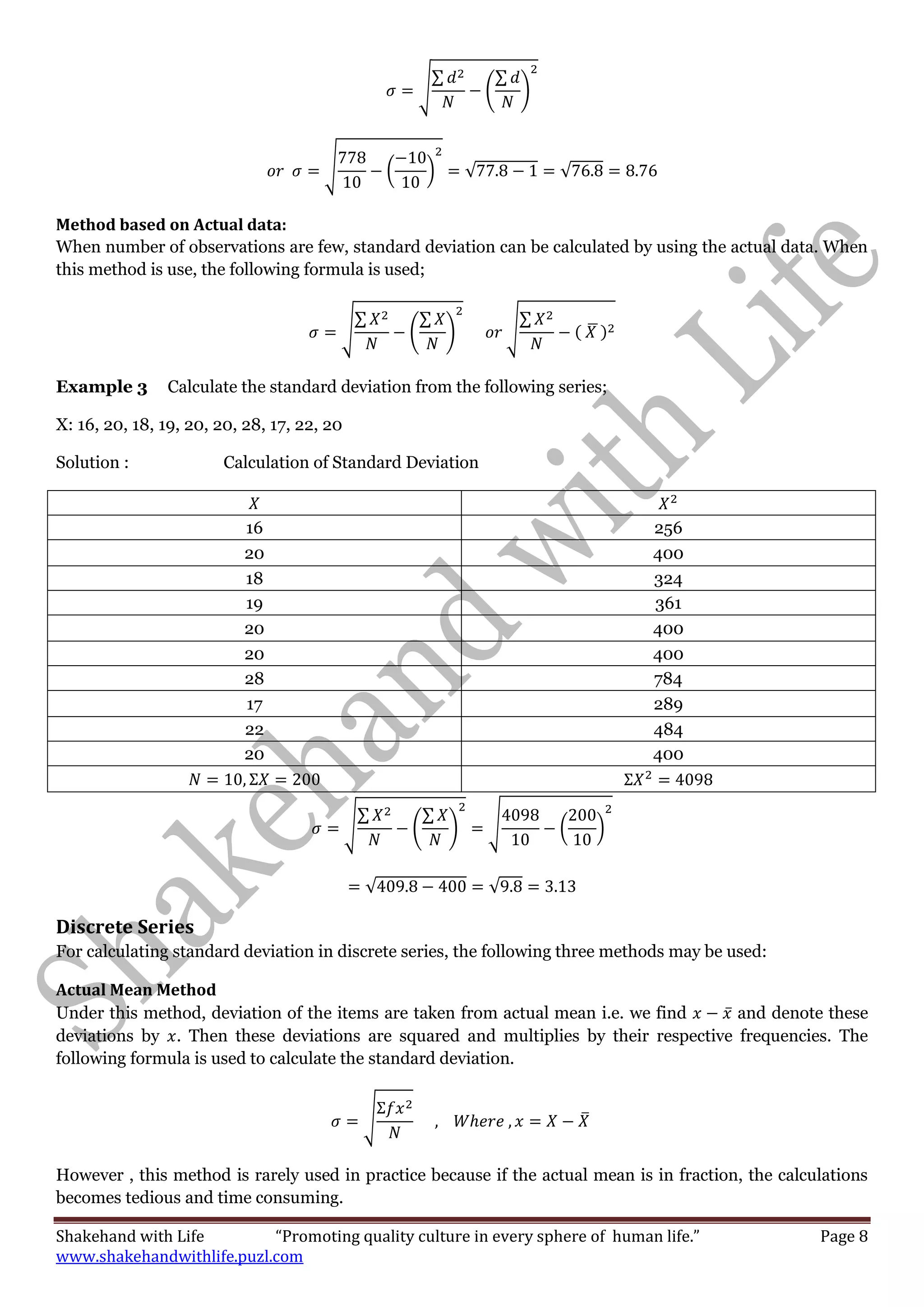 Shakehand with Life “Promoting quality culture in every sphere of human life.” Page 8
www.shakehandwithlife.puzl.com
√
∑
(
∑
)
√ ( ) √ √
Method based on Actual data:
When number of observations are few, standard deviation can be calculated by using the actual data. When
this method is use, the following formula is used;
√
∑
(
∑
) √
∑
̅
Example 3 Calculate the standard deviation from the following series;
X: 16, 20, 18, 19, 20, 20, 28, 17, 22, 20
Solution : Calculation of Standard Deviation
16 256
20 400
18 324
19 361
20 400
20 400
28 784
17 289
22 484
20 400
√
∑
(
∑
) √ ( )
√ √
Discrete Series
For calculating standard deviation in discrete series, the following three methods may be used:
Actual Mean Method
Under this method, deviation of the items are taken from actual mean i.e. we find ̅ and denote these
deviations by . Then these deviations are squared and multiplies by their respective frequencies. The
following formula is used to calculate the standard deviation.
√ ̅
However , this method is rarely used in practice because if the actual mean is in fraction, the calculations
becomes tedious and time consuming.
 