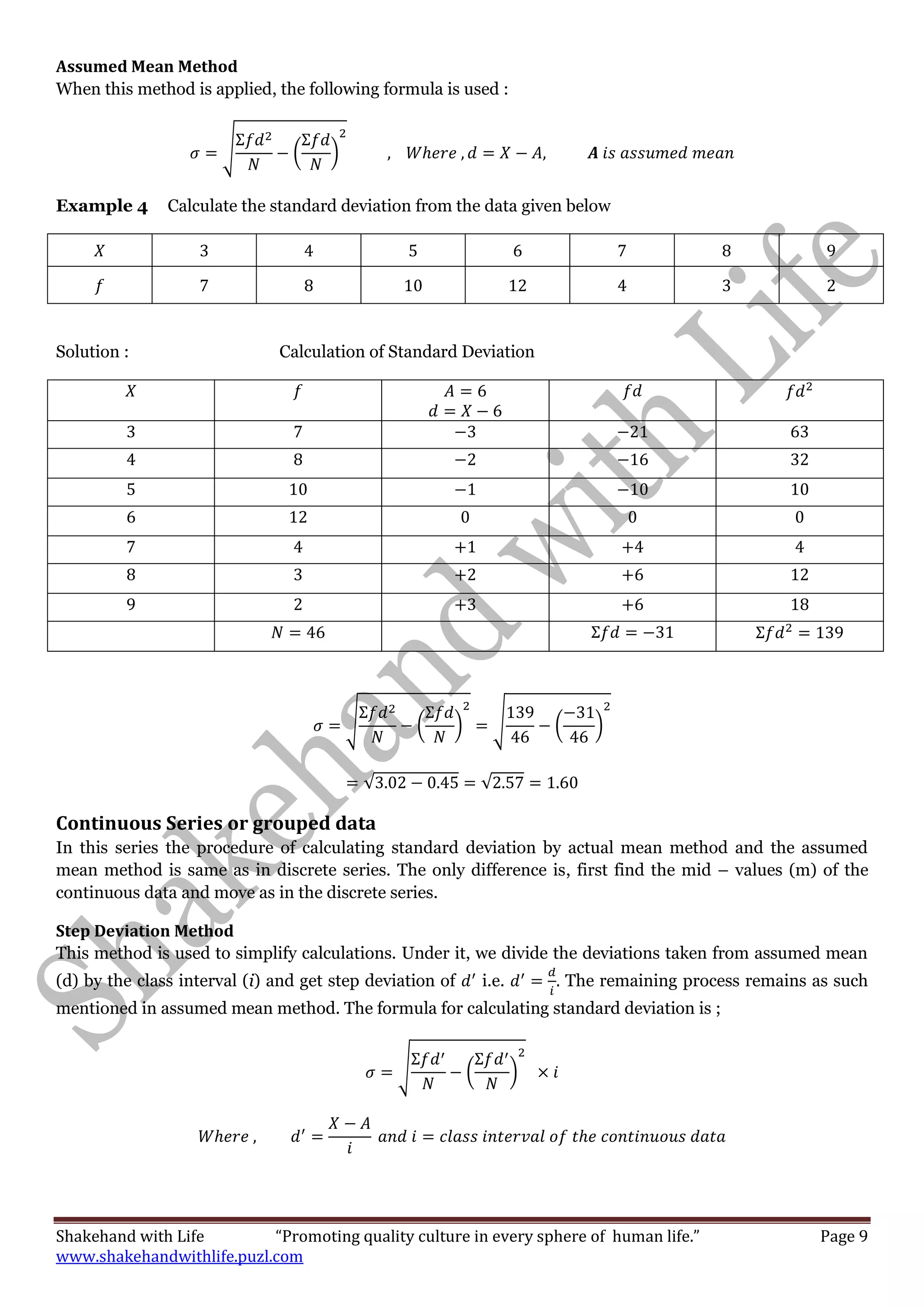 Shakehand with Life “Promoting quality culture in every sphere of human life.” Page 9
www.shakehandwithlife.puzl.com
Assumed Mean Method
When this method is applied, the following formula is used :
√ ( )
Example 4 Calculate the standard deviation from the data given below
Solution : Calculation of Standard Deviation
√ ( ) √ ( )
√ √
Continuous Series or grouped data
In this series the procedure of calculating standard deviation by actual mean method and the assumed
mean method is same as in discrete series. The only difference is, first find the mid – values (m) of the
continuous data and move as in the discrete series.
Step Deviation Method
This method is used to simplify calculations. Under it, we divide the deviations taken from assumed mean
(d) by the class interval (i) and get step deviation of i.e. The remaining process remains as such
mentioned in assumed mean method. The formula for calculating standard deviation is ;
√ ( )
 