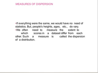 MEASURES OF DISPERSION
•If everything were the same, we would have no need of
statistics. But, people's heights, ages, etc., do vary.
•We often need to measure the extent to
which scores in a dataset differ from each
other. Such a measure is called the dispersion
of a distribution.
 