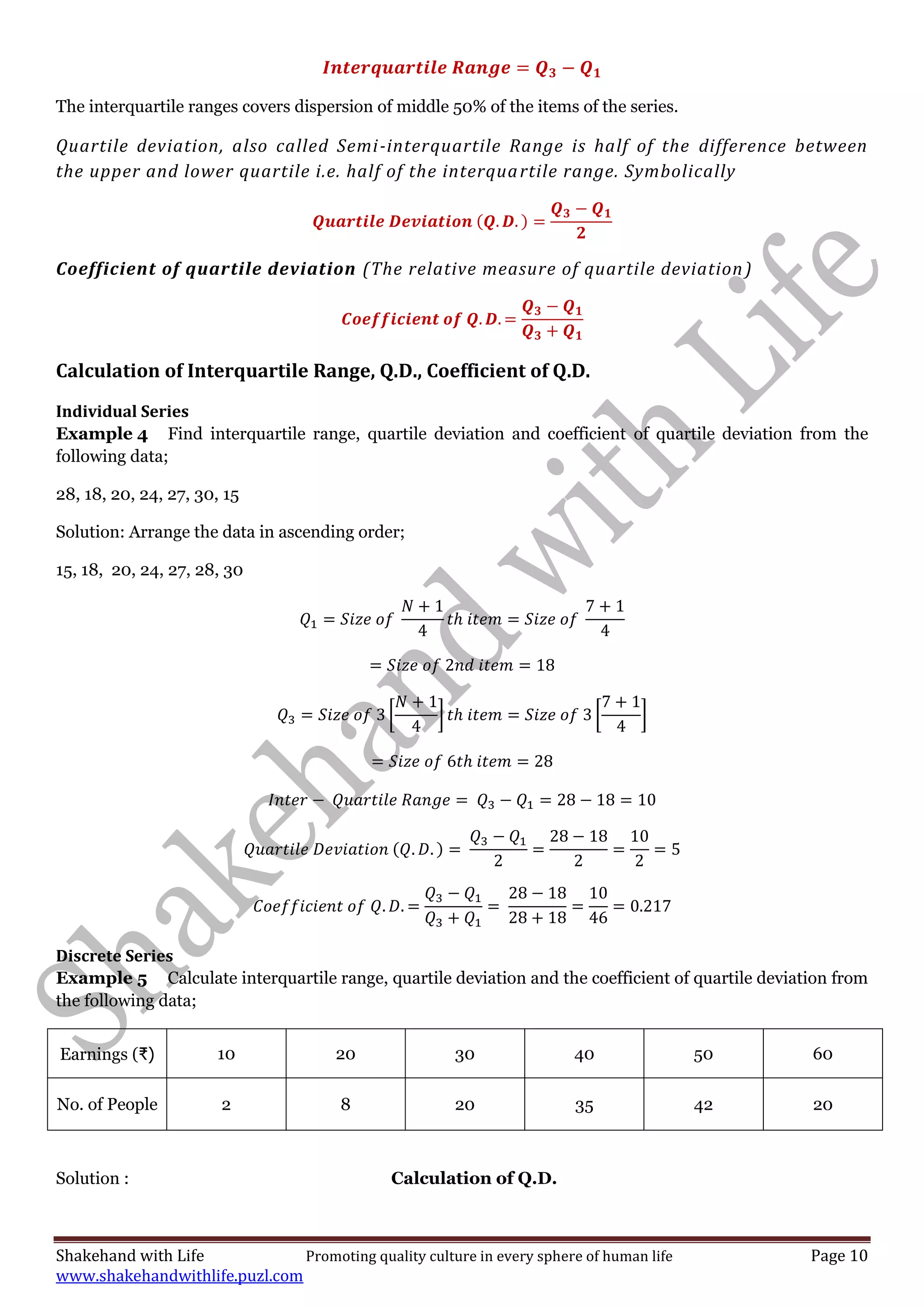 Shakehand with Life Promoting quality culture in every sphere of human life Page 10
www.shakehandwithlife.puzl.com
The interquartile ranges covers dispersion of middle 50% of the items of the series.
Quartile deviation, also called Semi-interquartile Range is half of the difference between
the upper and lower quartile i.e. half of the interquartile range. Symbolically
Coefficient of quartile deviation (The relative measure of quartile deviation)
Calculation of Interquartile Range, Q.D., Coefficient of Q.D.
Individual Series
Example 4 Find interquartile range, quartile deviation and coefficient of quartile deviation from the
following data;
28, 18, 20, 24, 27, 30, 15
Solution: Arrange the data in ascending order;
15, 18, 20, 24, 27, 28, 30
[ ] [ ]
Discrete Series
Example 5 Calculate interquartile range, quartile deviation and the coefficient of quartile deviation from
the following data;
Earnings (₹) 10 20 30 40 50 60
No. of People 2 8 20 35 42 20
Solution : Calculation of Q.D.
 