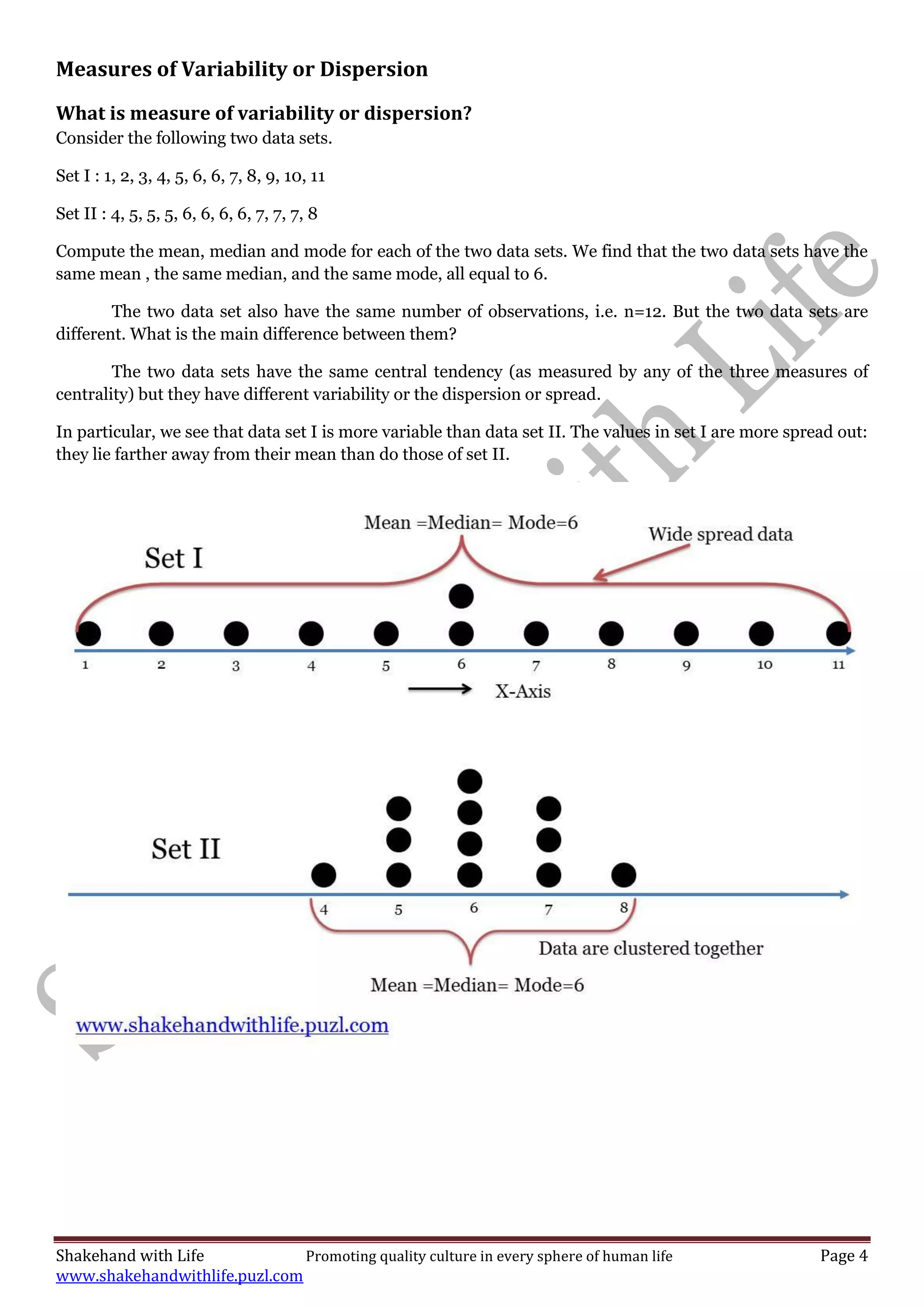 Shakehand with Life Promoting quality culture in every sphere of human life Page 4
www.shakehandwithlife.puzl.com
Measures of Variability or Dispersion
What is measure of variability or dispersion?
Consider the following two data sets.
Set I : 1, 2, 3, 4, 5, 6, 6, 7, 8, 9, 10, 11
Set II : 4, 5, 5, 5, 6, 6, 6, 6, 7, 7, 7, 8
Compute the mean, median and mode for each of the two data sets. We find that the two data sets have the
same mean , the same median, and the same mode, all equal to 6.
The two data set also have the same number of observations, i.e. n=12. But the two data sets are
different. What is the main difference between them?
The two data sets have the same central tendency (as measured by any of the three measures of
centrality) but they have different variability or the dispersion or spread.
In particular, we see that data set I is more variable than data set II. The values in set I are more spread out:
they lie farther away from their mean than do those of set II.
 