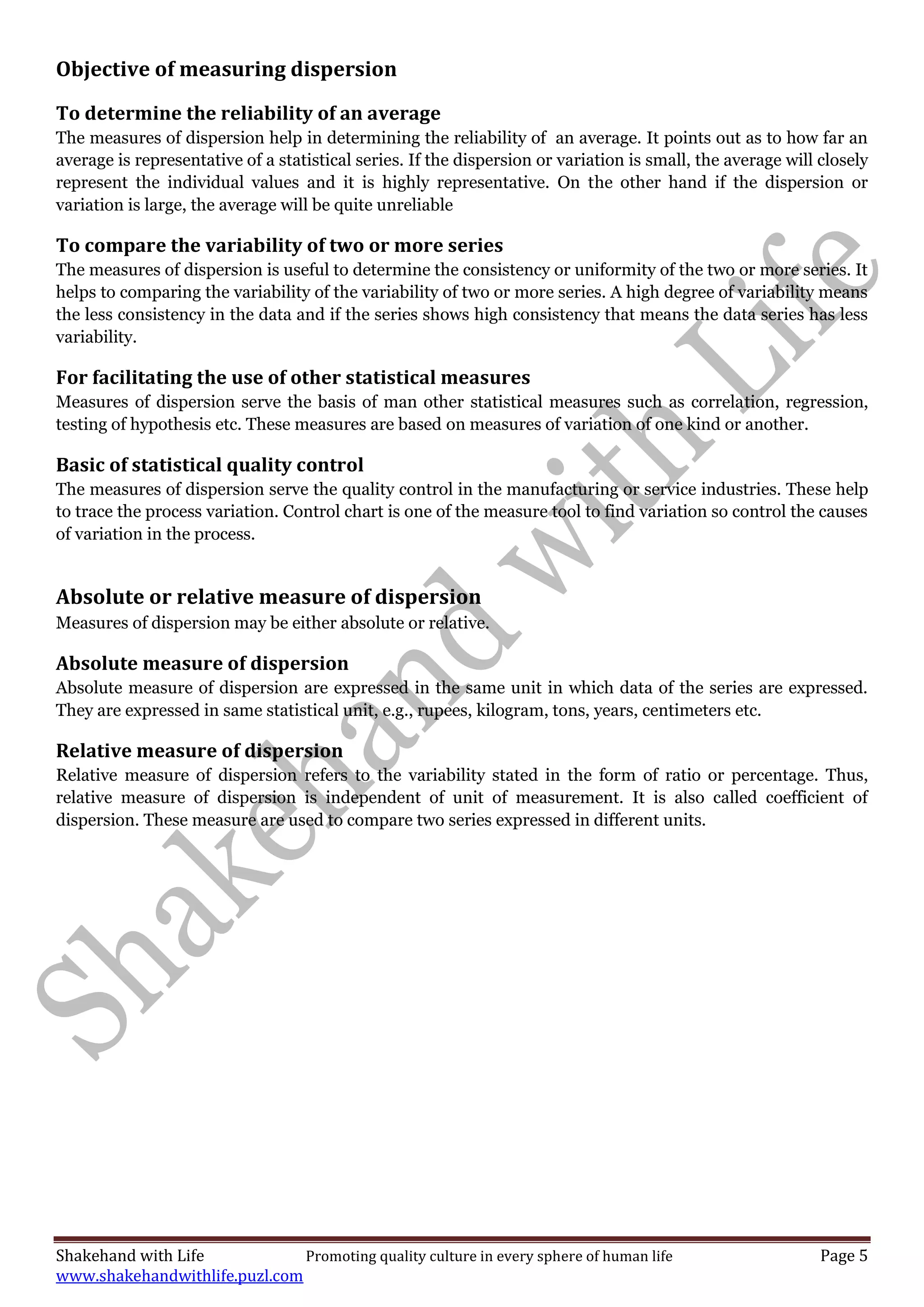 Shakehand with Life Promoting quality culture in every sphere of human life Page 5
www.shakehandwithlife.puzl.com
Objective of measuring dispersion
To determine the reliability of an average
The measures of dispersion help in determining the reliability of an average. It points out as to how far an
average is representative of a statistical series. If the dispersion or variation is small, the average will closely
represent the individual values and it is highly representative. On the other hand if the dispersion or
variation is large, the average will be quite unreliable
To compare the variability of two or more series
The measures of dispersion is useful to determine the consistency or uniformity of the two or more series. It
helps to comparing the variability of the variability of two or more series. A high degree of variability means
the less consistency in the data and if the series shows high consistency that means the data series has less
variability.
For facilitating the use of other statistical measures
Measures of dispersion serve the basis of man other statistical measures such as correlation, regression,
testing of hypothesis etc. These measures are based on measures of variation of one kind or another.
Basic of statistical quality control
The measures of dispersion serve the quality control in the manufacturing or service industries. These help
to trace the process variation. Control chart is one of the measure tool to find variation so control the causes
of variation in the process.
Absolute or relative measure of dispersion
Measures of dispersion may be either absolute or relative.
Absolute measure of dispersion
Absolute measure of dispersion are expressed in the same unit in which data of the series are expressed.
They are expressed in same statistical unit, e.g., rupees, kilogram, tons, years, centimeters etc.
Relative measure of dispersion
Relative measure of dispersion refers to the variability stated in the form of ratio or percentage. Thus,
relative measure of dispersion is independent of unit of measurement. It is also called coefficient of
dispersion. These measure are used to compare two series expressed in different units.
 